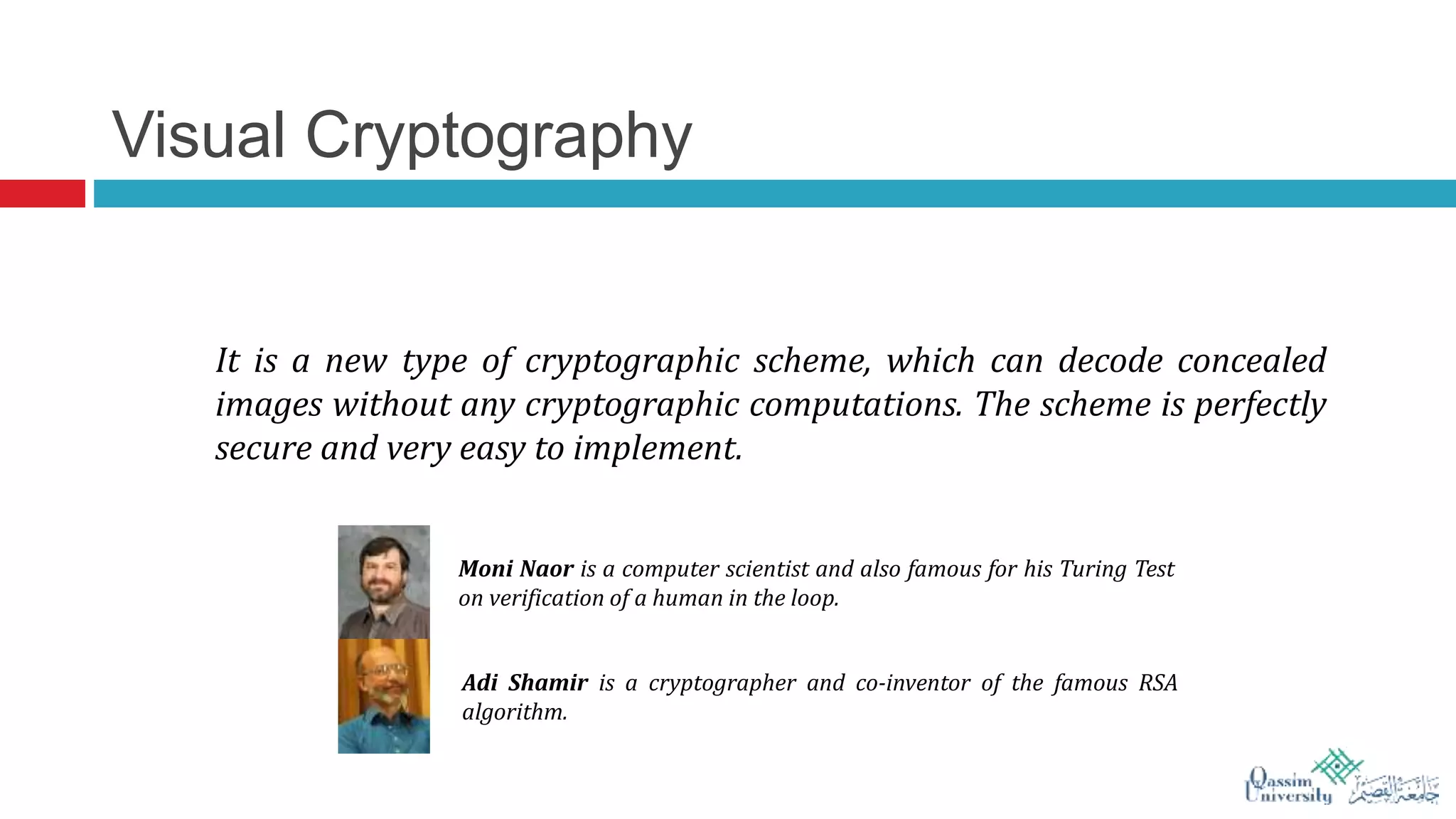 Visual Cryptography
It is a new type of cryptographic scheme, which can decode concealed
images without any cryptographic computations. The scheme is perfectly
secure and very easy to implement.
Adi Shamir is a cryptographer and co-inventor of the famous RSA
algorithm.
Moni Naor is a computer scientist and also famous for his Turing Test
on verification of a human in the loop.
 