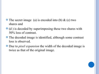  The secret image (a) is encoded into (b) & (c) two
  shares and
 (d ) is decoded by superimposing these two shares with
  50% loss of contrast.
 The decoded image is identified, although some contrast
  loss is observed.
 Due to pixel expansion the width of the decoded image is
  twice as that of the original image.
 