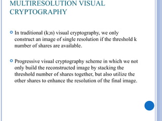 MULTIRESOLUTION VISUAL
CRYPTOGRAPHY

   In traditional (k;n) visual cryptography, we only
    construct an image of single resolution if the threshold k
    number of shares are available.

   Progressive visual cryptography scheme in which we not
    only build the reconstructed image by stacking the
    threshold number of shares together, but also utilize the
    other shares to enhance the resolution of the final image.
 