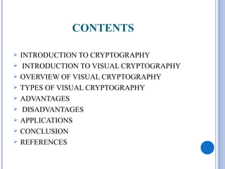 CONTENTS

   INTRODUCTION TO CRYPTOGRAPHY
    INTRODUCTION TO VISUAL CRYPTOGRAPHY
   OVERVIEW OF VISUAL CRYPTOGRAPHY
   TYPES OF VISUAL CRYPTOGRAPHY
   ADVANTAGES
    DISADVANTAGES
   APPLICATIONS
   CONCLUSION
   REFERENCES
 