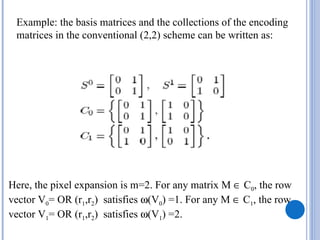 Example: the basis matrices and the collections of the encoding
 matrices in the conventional (2,2) scheme can be written as:




Here, the pixel expansion is m=2. For any matrix M ∈ C0, the row
vector V0= OR (r1,r2) satisfies ω(V0) =1. For any M ∈ C1, the row
vector V1= OR (r1,r2) satisfies ω(V1) =2.
 
