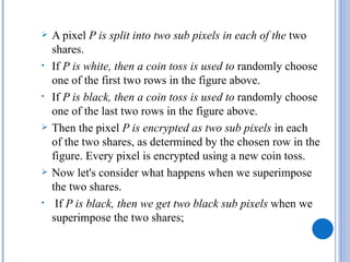    A pixel P is split into two sub pixels in each of the two
    shares.
•   If P is white, then a coin toss is used to randomly choose
    one of the first two rows in the figure above.
•   If P is black, then a coin toss is used to randomly choose
    one of the last two rows in the figure above.
   Then the pixel P is encrypted as two sub pixels in each
    of the two shares, as determined by the chosen row in the
    figure. Every pixel is encrypted using a new coin toss.
   Now let's consider what happens when we superimpose
    the two shares.
•    If P is black, then we get two black sub pixels when we
    superimpose the two shares;
 