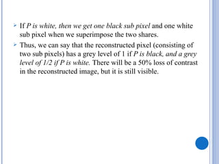    If P is white, then we get one black sub pixel and one white
    sub pixel when we superimpose the two shares.
   Thus, we can say that the reconstructed pixel (consisting of
    two sub pixels) has a grey level of 1 if P is black, and a grey
    level of 1/2 if P is white. There will be a 50% loss of contrast
    in the reconstructed image, but it is still visible.
 