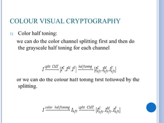 COLOUR VISUAL CRYPTOGRAPHY
1)   Color half toning:
     we can do the color channel splitting first and then do
     the grayscale half toning for each channel




     or we can do the colour half toning first followed by the
      splitting.
 