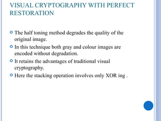 VISUAL CRYPTOGRAPHY WITH PERFECT
RESTORATION

 The half toning method degrades the quality of the
  original image.
 In this technique both gray and colour images are
  encoded without degradation.
 It retains the advantages of traditional visual
  cryptography.
 Here the stacking operation involves only XOR ing .
 