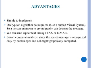 ADVANTAGES


   Simple to implement
   Decryption algorithm not required (Use a human Visual System).
    So a person unknown to cryptography can decrypt the message.
   We can send cipher text through FAX or E-MAIL
   Lower computational cost since the secret message is recognized
    only by human eyes and not cryptographically computed.
 