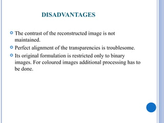 DISADVANTAGES

 The contrast of the reconstructed image is not
  maintained.
 Perfect alignment of the transparencies is troublesome.

 Its original formulation is restricted only to binary
  images. For coloured images additional processing has to
  be done.
 