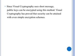    Since Visual Cryptography uses short message,
    public keys can be encrypted using this method. Visual
    Cryptography has proved that security can be attained
    with even simple encryption schemes.
 
