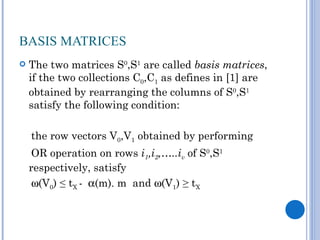 BASIS MATRICES
   The two matrices S0,S1 are called basis matrices,
    if the two collections C0,C1 as defines in [1] are
    obtained by rearranging the columns of S0,S1
    satisfy the following condition:

    the row vectors V0,V1 obtained by performing
     OR operation on rows i1,i2,…..iv of S0,S1
    respectively, satisfy
     ω(V0) ≤ tX - α(m). m and ω(V1) ≥ tX
 