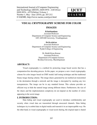 International Journal of Computer and Technology (IJCET), ISSN 0976 – 6367(Print),
International Journal of Computer Engineering
                                              Engineering
ISSN 0976 – 6375(Online) Volume 1, Number 1, May - June (2010), © IAEME
and Technology (IJCET), ISSN 0976 – 6367(Print)
ISSN 0976 – 6375(Online) Volume 1
                                                                         IJCET
Number 1, May - June (2010), pp. 207-212                             ©IAEME
© IAEME, http://www.iaeme.com/ijcet.html

      VISUAL CRYPTOGRAPHY SCHEME FOR COLOR
                                       IMAGES
                                   B.Saichandana
                                  Assistant Professor
                    Department of Computer Science and Engineering
                        GIT, GITAM University, Visakhapatnam

                                    Dr.K.srinivas
                                  Associate Professor
                    Department of Computer Science and Engineering
                            Pydah College of Engineering

                                 Dr. Reddi Kiran Kumar
                                   Assistant Professor
                             Department of Computer Science
                            Krishna University, Machilipatnam

ABSTRACT:
       Visual cryptography is a method for protecting image based secrets that has a
computation-free decoding process. In this paper, we propose a new visual cryptography
scheme for color images based on CMY model, half toning technique and the traditional
binary image sharing scheme. The image shares generated by our method are transmitted
to the destination through a network and the image is decrypted by stacking any two
transparencies. The image can be in any standard format. This scheme provides an
efficient way to hide the natural image among different shares. Furthermore, the size of
the shares and the implementation complexity do not depend on the number of colors
appearing in the secret image.
I. INTRODUCTION:
       Data hiding and visual cryptography are used to introduce confidentiality and
security when visual data are transmitted through unsecured channels. Data hiding
techniques try to embed data in digital media and transmit it in an imperceptible way. On
the other hand, in visual cryptography or visual secret sharing, the original input is shared



                                            207
 