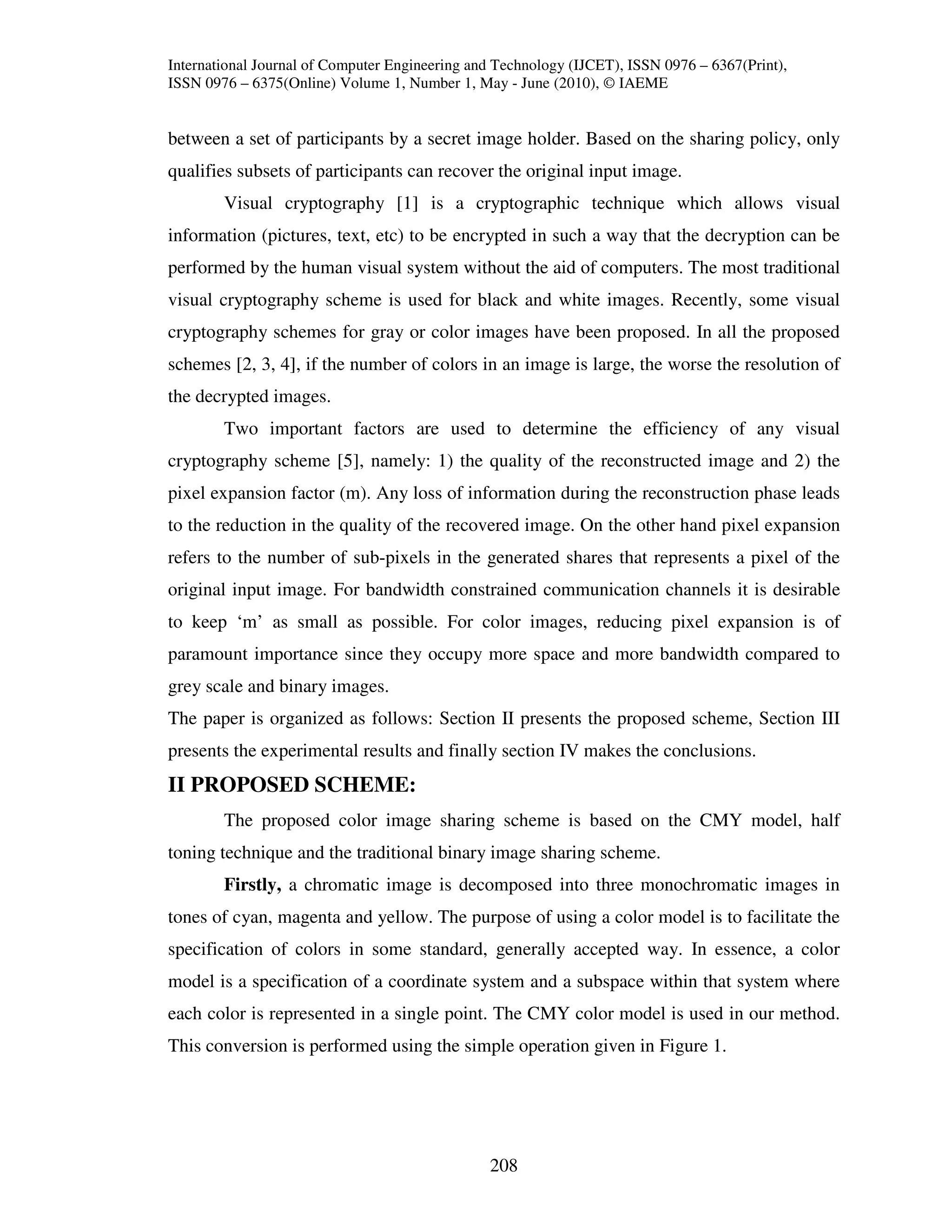 International Journal of Computer Engineering and Technology (IJCET), ISSN 0976 – 6367(Print),
ISSN 0976 – 6375(Online) Volume 1, Number 1, May - June (2010), © IAEME


between a set of participants by a secret image holder. Based on the sharing policy, only
qualifies subsets of participants can recover the original input image.
        Visual cryptography [1] is a cryptographic technique which allows visual
information (pictures, text, etc) to be encrypted in such a way that the decryption can be
performed by the human visual system without the aid of computers. The most traditional
visual cryptography scheme is used for black and white images. Recently, some visual
cryptography schemes for gray or color images have been proposed. In all the proposed
schemes [2, 3, 4], if the number of colors in an image is large, the worse the resolution of
the decrypted images.
        Two important factors are used to determine the efficiency of any visual
cryptography scheme [5], namely: 1) the quality of the reconstructed image and 2) the
pixel expansion factor (m). Any loss of information during the reconstruction phase leads
to the reduction in the quality of the recovered image. On the other hand pixel expansion
refers to the number of sub-pixels in the generated shares that represents a pixel of the
original input image. For bandwidth constrained communication channels it is desirable
to keep ‘m’ as small as possible. For color images, reducing pixel expansion is of
paramount importance since they occupy more space and more bandwidth compared to
grey scale and binary images.
The paper is organized as follows: Section II presents the proposed scheme, Section III
presents the experimental results and finally section IV makes the conclusions.
II PROPOSED SCHEME:
        The proposed color image sharing scheme is based on the CMY model, half
toning technique and the traditional binary image sharing scheme.
        Firstly, a chromatic image is decomposed into three monochromatic images in
tones of cyan, magenta and yellow. The purpose of using a color model is to facilitate the
specification of colors in some standard, generally accepted way. In essence, a color
model is a specification of a coordinate system and a subspace within that system where
each color is represented in a single point. The CMY color model is used in our method.
This conversion is performed using the simple operation given in Figure 1.




                                                208
 
