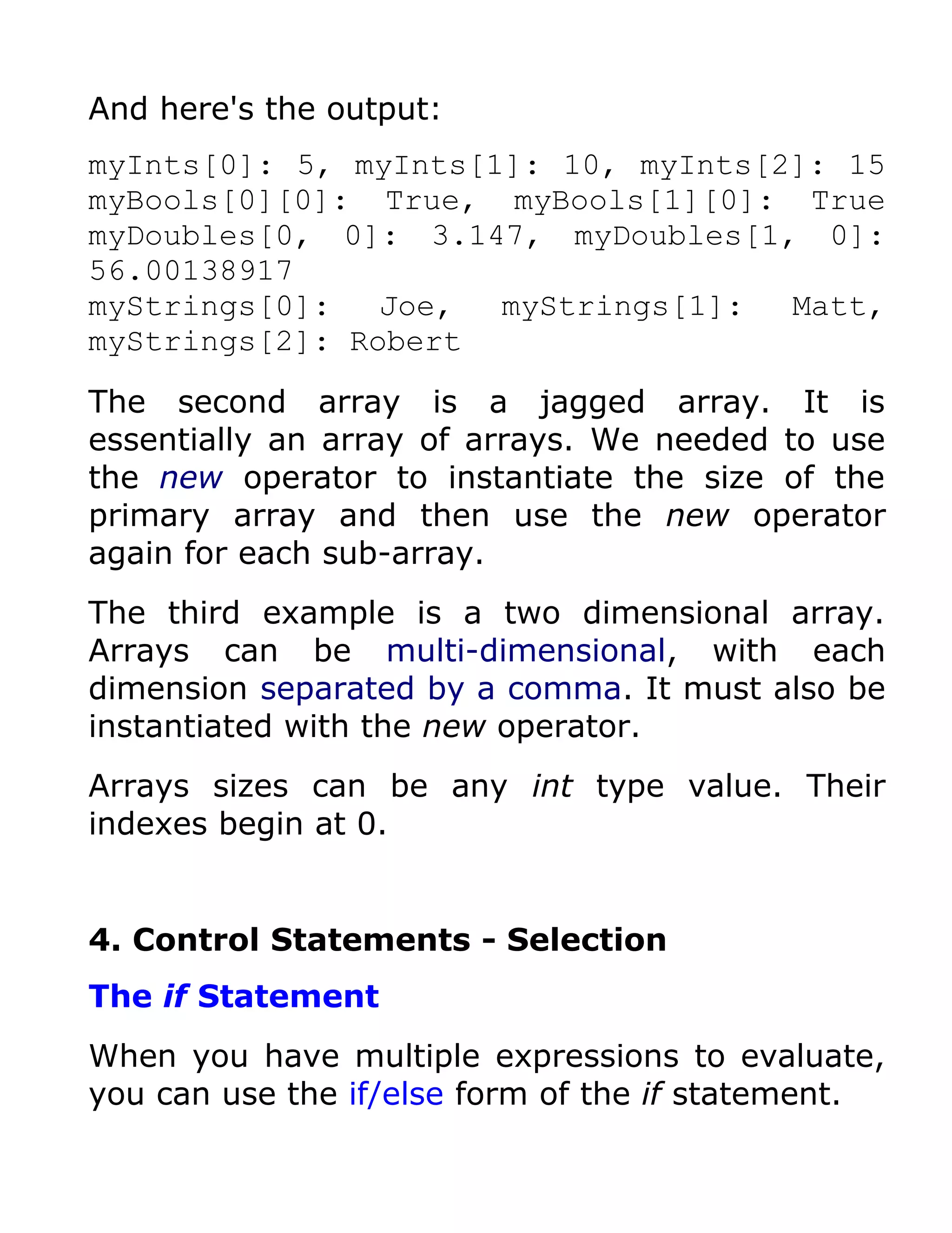 And here's the output:
myInts[0]: 5, myInts[1]: 10, myInts[2]: 15
myBools[0][0]: True, myBools[1][0]: True
myDoubles[0, 0]: 3.147, myDoubles[1, 0]:
56.00138917
myStrings[0]:   Joe,  myStrings[1]:  Matt,
myStrings[2]: Robert

The second array is a jagged array. It is
essentially an array of arrays. We needed to use
the new operator to instantiate the size of the
primary array and then use the new operator
again for each sub-array.
The third example is a two dimensional array.
Arrays can be multi-dimensional, with each
dimension separated by a comma. It must also be
instantiated with the new operator.
Arrays sizes can be any int type value. Their
indexes begin at 0.


4. Control Statements - Selection
The if Statement
When you have multiple expressions to evaluate,
you can use the if/else form of the if statement.
 