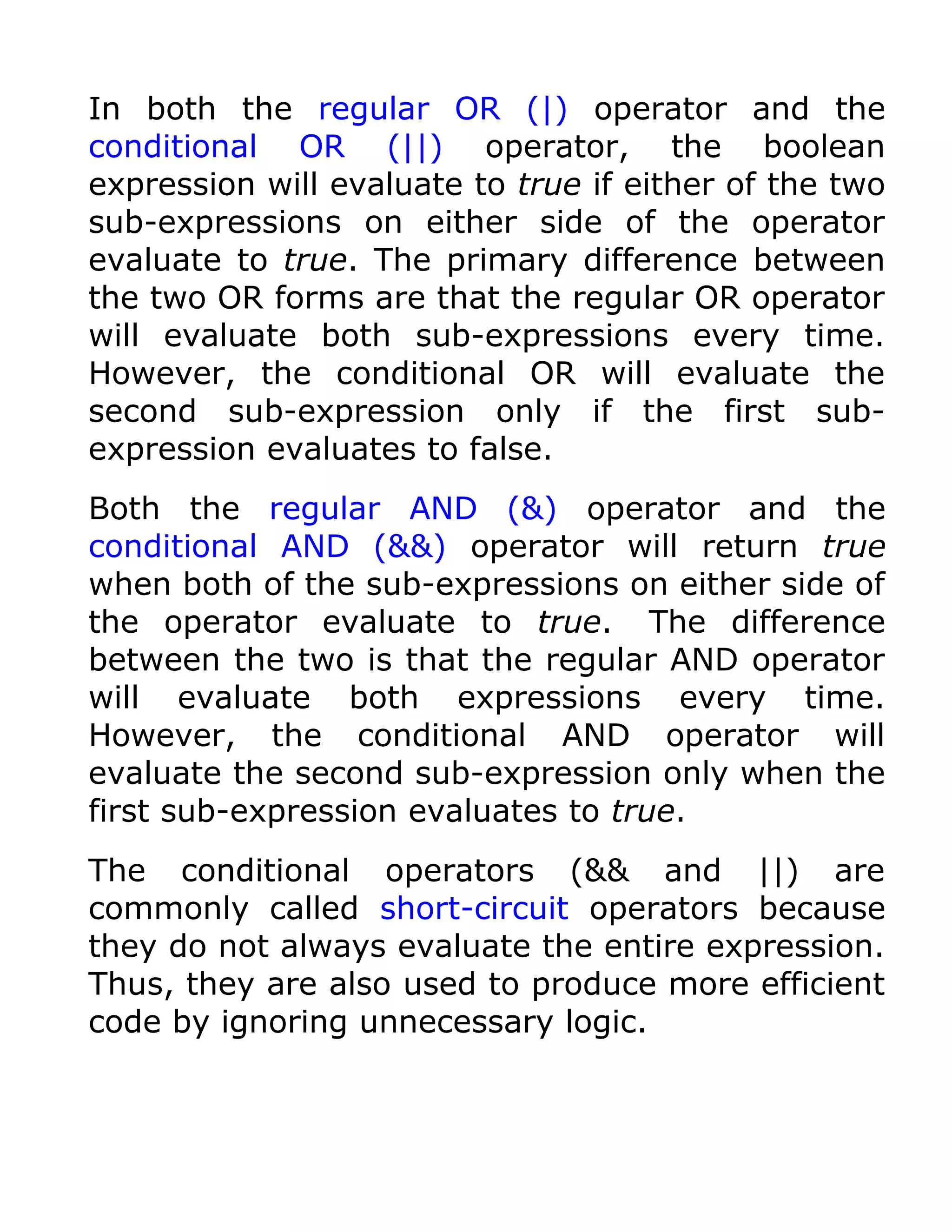In both the regular OR (|) operator and the
conditional OR (||) operator, the boolean
expression will evaluate to true if either of the two
sub-expressions on either side of the operator
evaluate to true. The primary difference between
the two OR forms are that the regular OR operator
will evaluate both sub-expressions every time.
However, the conditional OR will evaluate the
second sub-expression only if the first sub-
expression evaluates to false.
Both the regular AND (&) operator and the
conditional AND (&&) operator will return true
when both of the sub-expressions on either side of
the operator evaluate to true. The difference
between the two is that the regular AND operator
will evaluate both expressions every time.
However, the conditional AND operator will
evaluate the second sub-expression only when the
first sub-expression evaluates to true.
The conditional operators (&& and ||) are
commonly called short-circuit operators because
they do not always evaluate the entire expression.
Thus, they are also used to produce more efficient
code by ignoring unnecessary logic.
 
