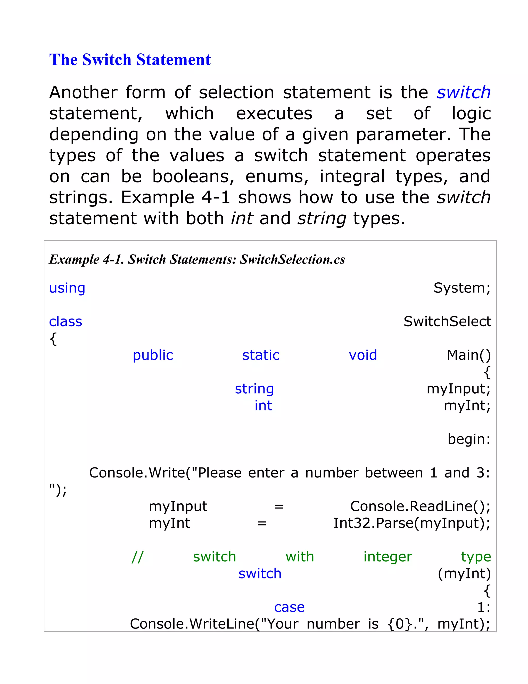The Switch Statement
Another form of selection statement is the switch
statement, which executes a set of logic
depending on the value of a given parameter. The
types of the values a switch statement operates
on can be booleans, enums, integral types, and
strings. Example 4-1 shows how to use the switch
statement with both int and string types.

Example 4-1. Switch Statements: SwitchSelection.cs

using                                                            System;

class                                                       SwitchSelect
{
              public             static              void          Main()
                                                                        {
                               string                            myInput;
                                  int                             myInt;

                                                                   begin:

        Console.Write("Please enter a number between 1 and 3:
");
                  myInput              =            Console.ReadLine();
                  myInt            =              Int32.Parse(myInput);

             //         switch             with        integer
                                                        type
                            switch                    (myInt)
                                                            {
                                 case                      1:
             Console.WriteLine("Your number is {0}.", myInt);
 