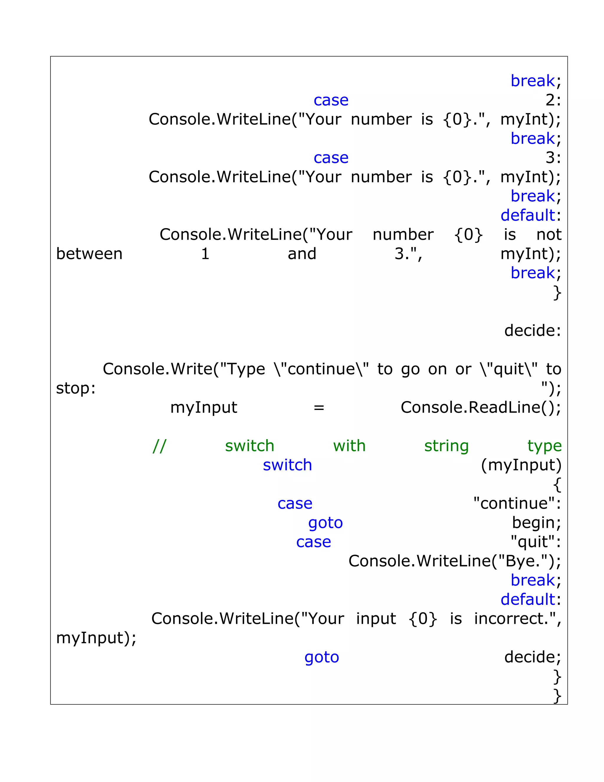 break;
                                case                      2:
            Console.WriteLine("Your number is {0}.", myInt);
                                                      break;
                                case                      3:
            Console.WriteLine("Your number is {0}.", myInt);
                                                      break;
                                                     default:
             Console.WriteLine("Your number {0} is not
between           1          and        3.",         myInt);
                                                      break;
                                                            }

                                                      decide:

      Console.Write("Type "continue" to go on or "quit" to
stop:                                                      ");
              myInput          =          Console.ReadLine();

            //       switch        with      string       type
                          switch                    (myInput)
                                                             {
                           case                    "continue":
                               goto                     begin;
                             case                      "quit":
                                    Console.WriteLine("Bye.");
                                                       break;
                                                      default:
            Console.WriteLine("Your input {0} is incorrect.",
myInput);
                              goto                    decide;
                                                            }
                                                            }
 