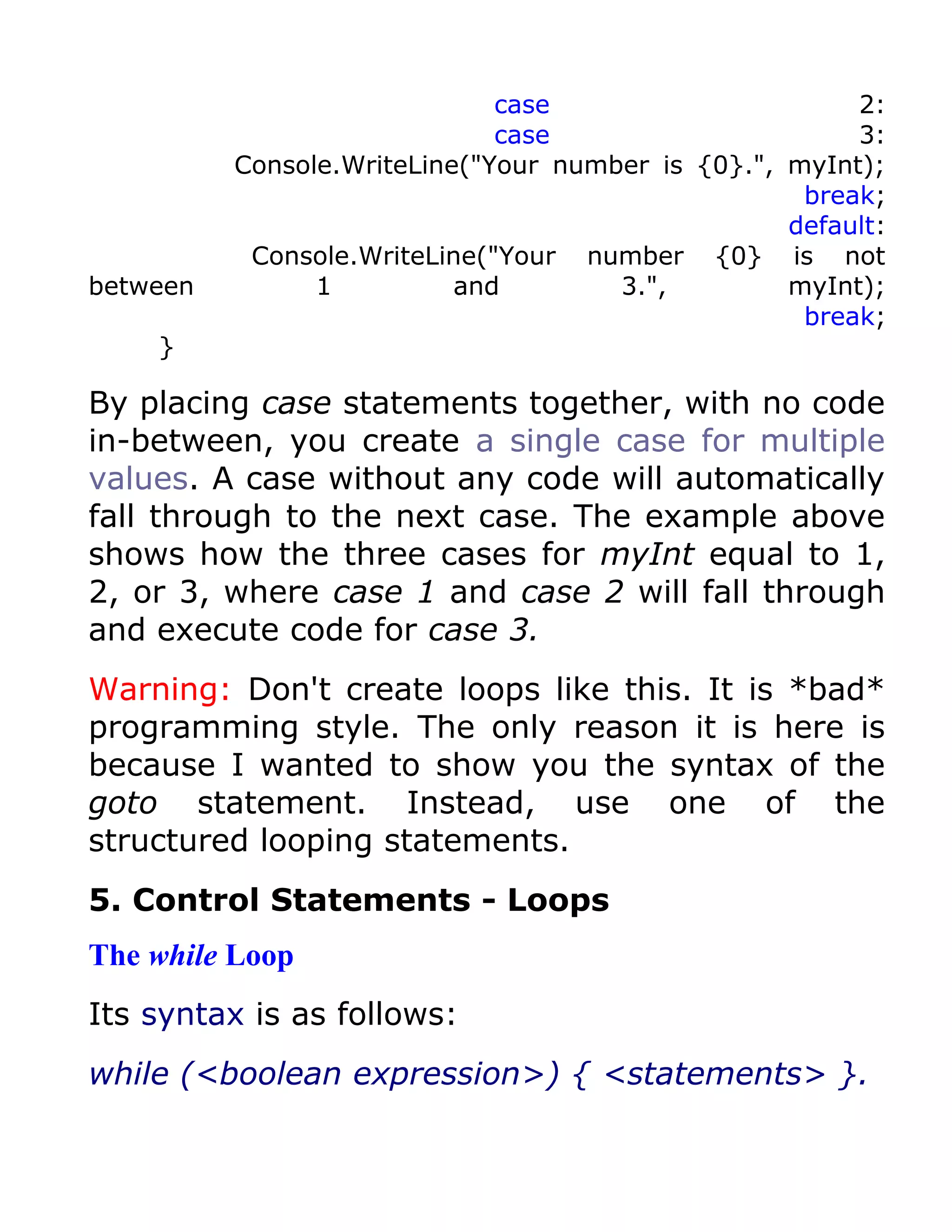 case                      2:
                              case                      3:
          Console.WriteLine("Your number is {0}.", myInt);
                                                    break;
                                                   default:
           Console.WriteLine("Your number {0} is not
between         1          and        3.",         myInt);
                                                    break;
    }

By placing case statements together, with no code
in-between, you create a single case for multiple
values. A case without any code will automatically
fall through to the next case. The example above
shows how the three cases for myInt equal to 1,
2, or 3, where case 1 and case 2 will fall through
and execute code for case 3.
Warning: Don't create loops like this. It is *bad*
programming style. The only reason it is here is
because I wanted to show you the syntax of the
goto statement. Instead, use one of the
structured looping statements.
5. Control Statements - Loops
The while Loop
Its syntax is as follows:
while (<boolean expression>) { <statements> }.
 