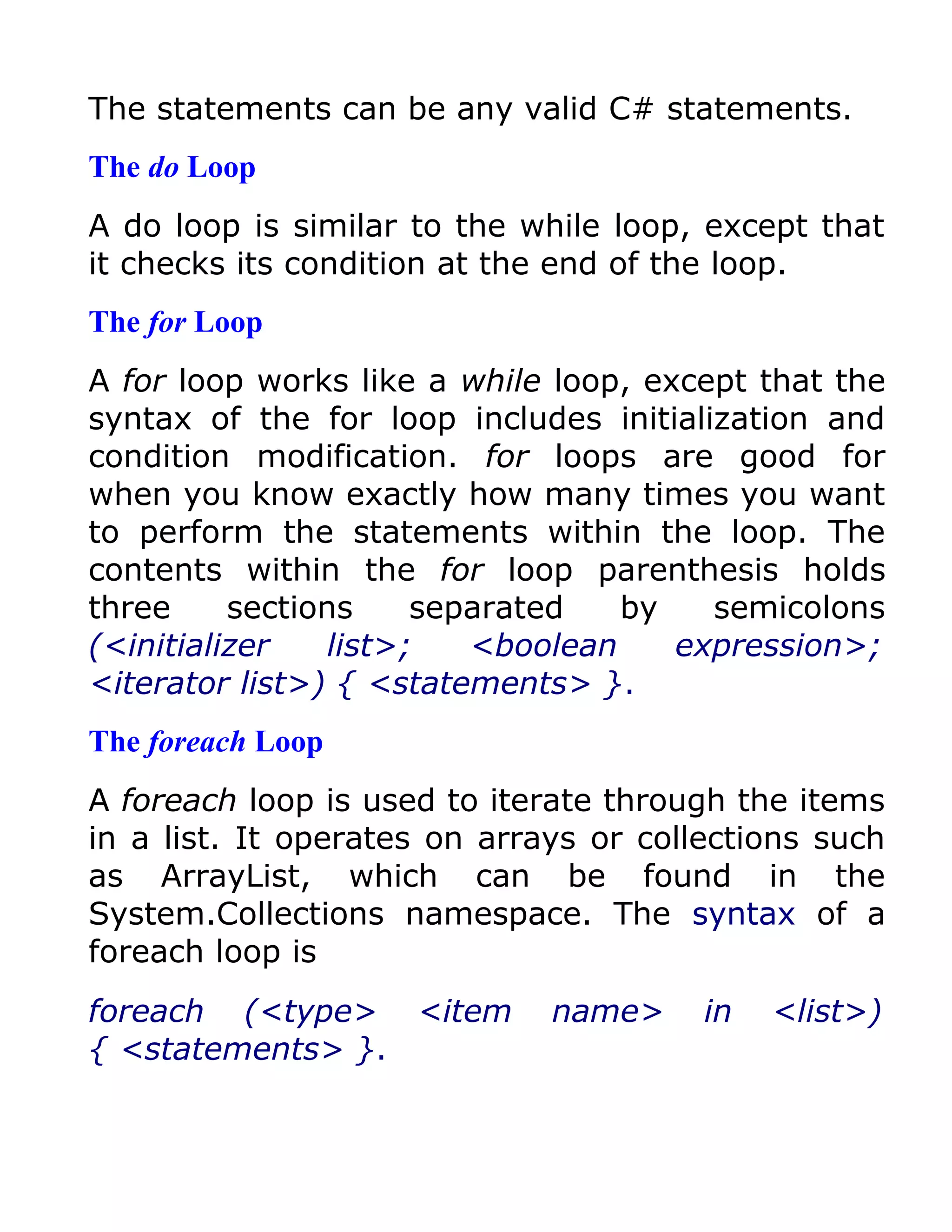 The statements can be any valid C# statements.
The do Loop
A do loop is similar to the while loop, except that
it checks its condition at the end of the loop.
The for Loop
A for loop works like a while loop, except that the
syntax of the for loop includes initialization and
condition modification. for loops are good for
when you know exactly how many times you want
to perform the statements within the loop. The
contents within the for loop parenthesis holds
three     sections    separated   by    semicolons
(<initializer   list>;   <boolean     expression>;
<iterator list>) { <statements> }.
The foreach Loop
A foreach loop is used to iterate through the items
in a list. It operates on arrays or collections such
as ArrayList, which can be found in the
System.Collections namespace. The syntax of a
foreach loop is
foreach (<type> <item         name>     in   <list>)
{ <statements> }.
 