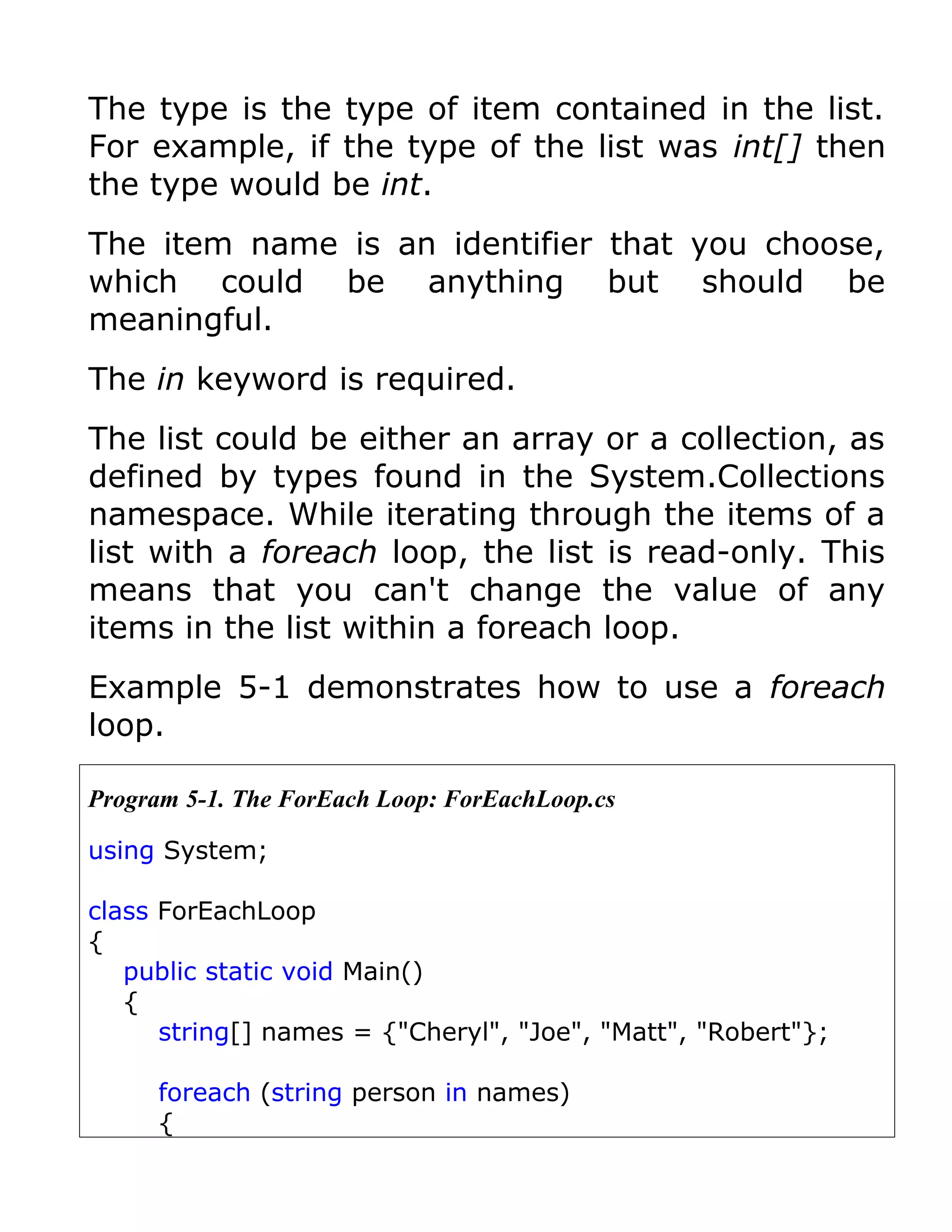 The type is the type of item contained in the list.
For example, if the type of the list was int[] then
the type would be int.
The item name is an identifier that you choose,
which could be anything but should be
meaningful.
The in keyword is required.
The list could be either an array or a collection, as
defined by types found in the System.Collections
namespace. While iterating through the items of a
list with a foreach loop, the list is read-only. This
means that you can't change the value of any
items in the list within a foreach loop.
Example 5-1 demonstrates how to use a foreach
loop.

Program 5-1. The ForEach Loop: ForEachLoop.cs

using System;

class ForEachLoop
{
   public static void Main()
   {
      string[] names = {"Cheryl", "Joe", "Matt", "Robert"};

     foreach (string person in names)
     {
 