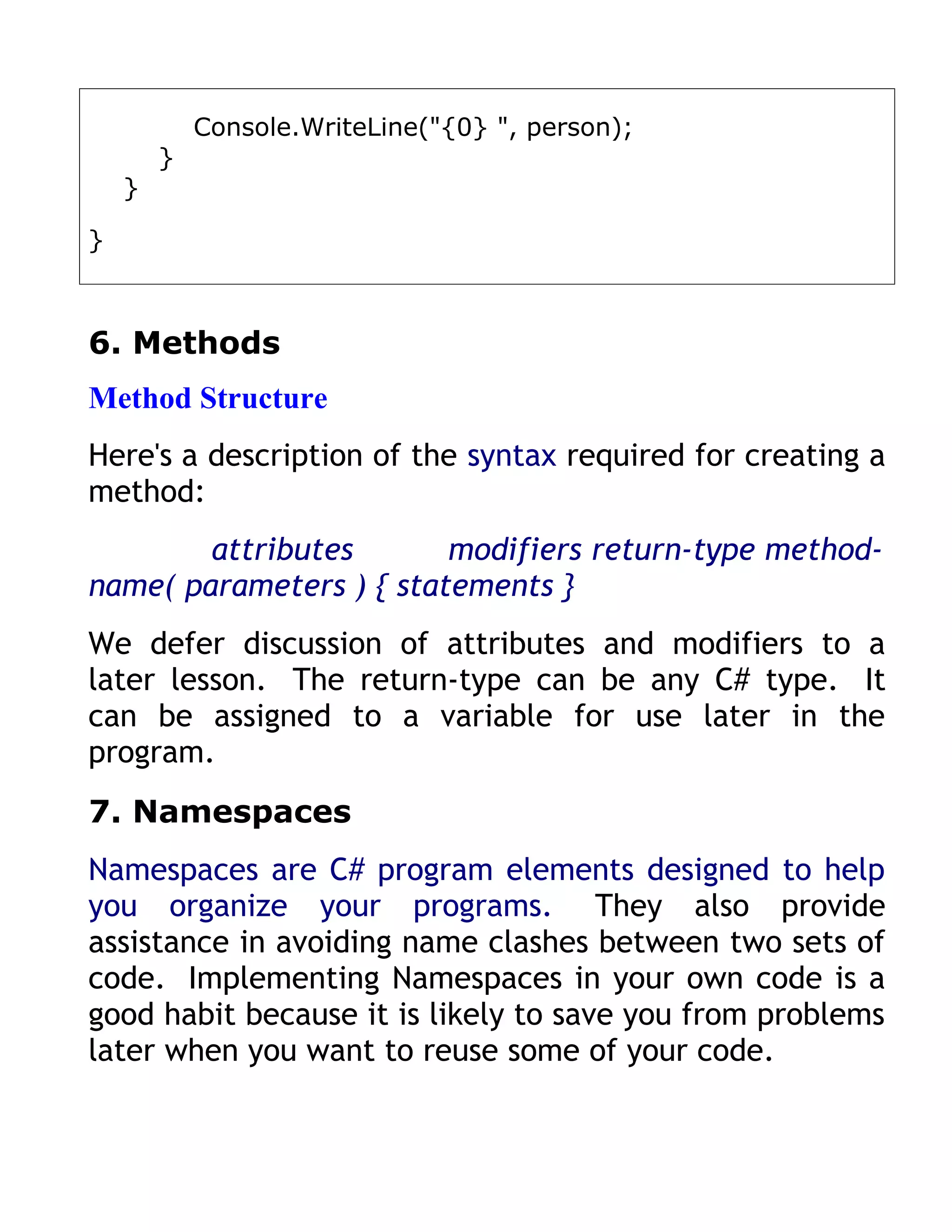 Console.WriteLine("{0} ", person);
        }
    }

}



6. Methods
Method Structure
Here's a description of the syntax required for creating a
method:
        attributes       modifiers return-type method-
name( parameters ) { statements }
We defer discussion of attributes and modifiers to a
later lesson. The return-type can be any C# type. It
can be assigned to a variable for use later in the
program.
7. Namespaces
Namespaces are C# program elements designed to help
you organize your programs. They also provide
assistance in avoiding name clashes between two sets of
code. Implementing Namespaces in your own code is a
good habit because it is likely to save you from problems
later when you want to reuse some of your code.
 