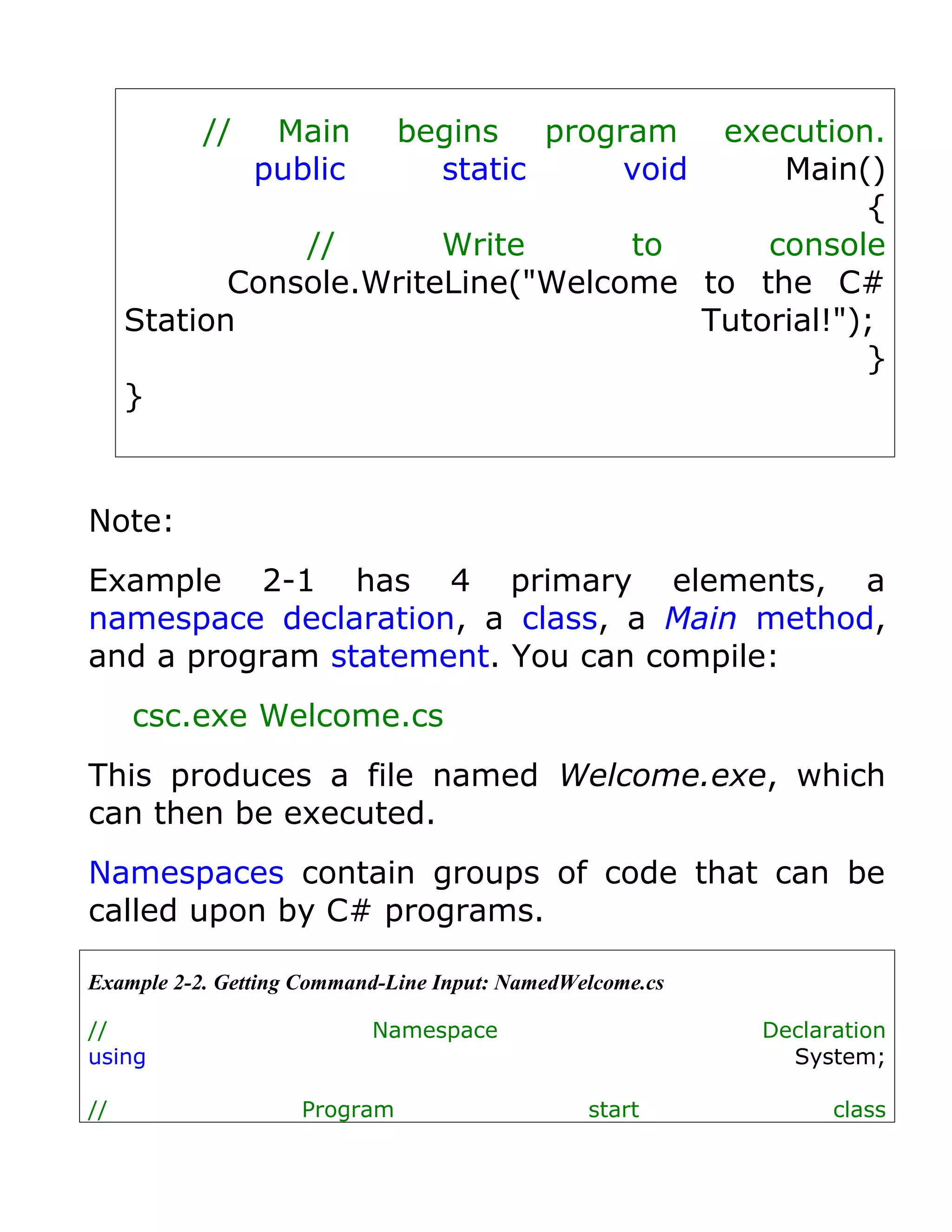 //    Main         begins program
                                        execution.
                public          static    void
                                            Main()
                                                  {
                //       Write      to     console
            Console.WriteLine("Welcome to the C#
     Station                           Tutorial!");
                                                  }
     }



Note:
Example 2-1 has 4 primary elements, a
namespace declaration, a class, a Main method,
and a program statement. You can compile:
     csc.exe Welcome.cs
This produces a file named Welcome.exe, which
can then be executed.
Namespaces contain groups of code that can be
called upon by C# programs.

Example 2-2. Getting Command-Line Input: NamedWelcome.cs

//                         Namespace                       Declaration
using                                                        System;

//                  Program                     start            class
 