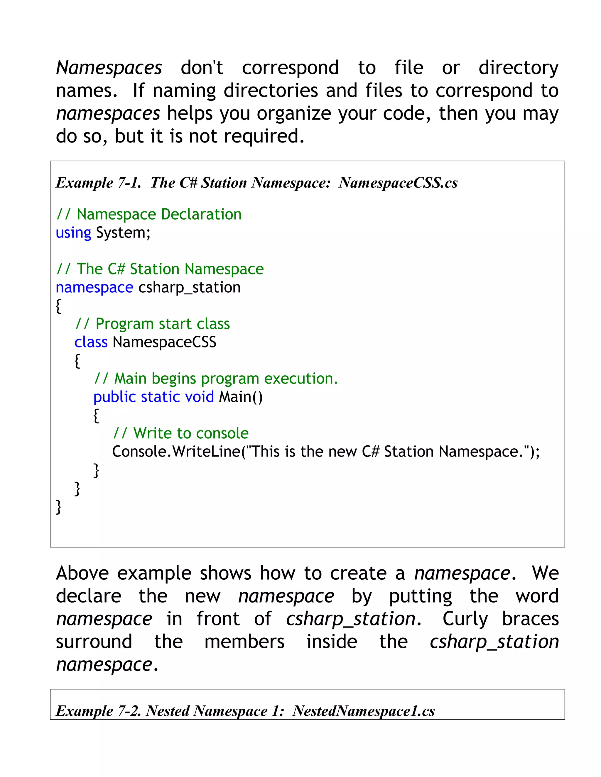 Namespaces don't correspond to file or directory
names. If naming directories and files to correspond to
namespaces helps you organize your code, then you may
do so, but it is not required.

Example 7-1. The C# Station Namespace: NamespaceCSS.cs

// Namespace Declaration
using System;

// The C# Station Namespace
namespace csharp_station
{
   // Program start class
   class NamespaceCSS
   {
      // Main begins program execution.
      public static void Main()
      {
         // Write to console
         Console.WriteLine("This is the new C# Station Namespace.");
      }
   }
}



Above example shows how to create a namespace. We
declare the new namespace by putting the word
namespace in front of csharp_station. Curly braces
surround the members inside the csharp_station
namespace.

Example 7-2. Nested Namespace 1: NestedNamespace1.cs
 