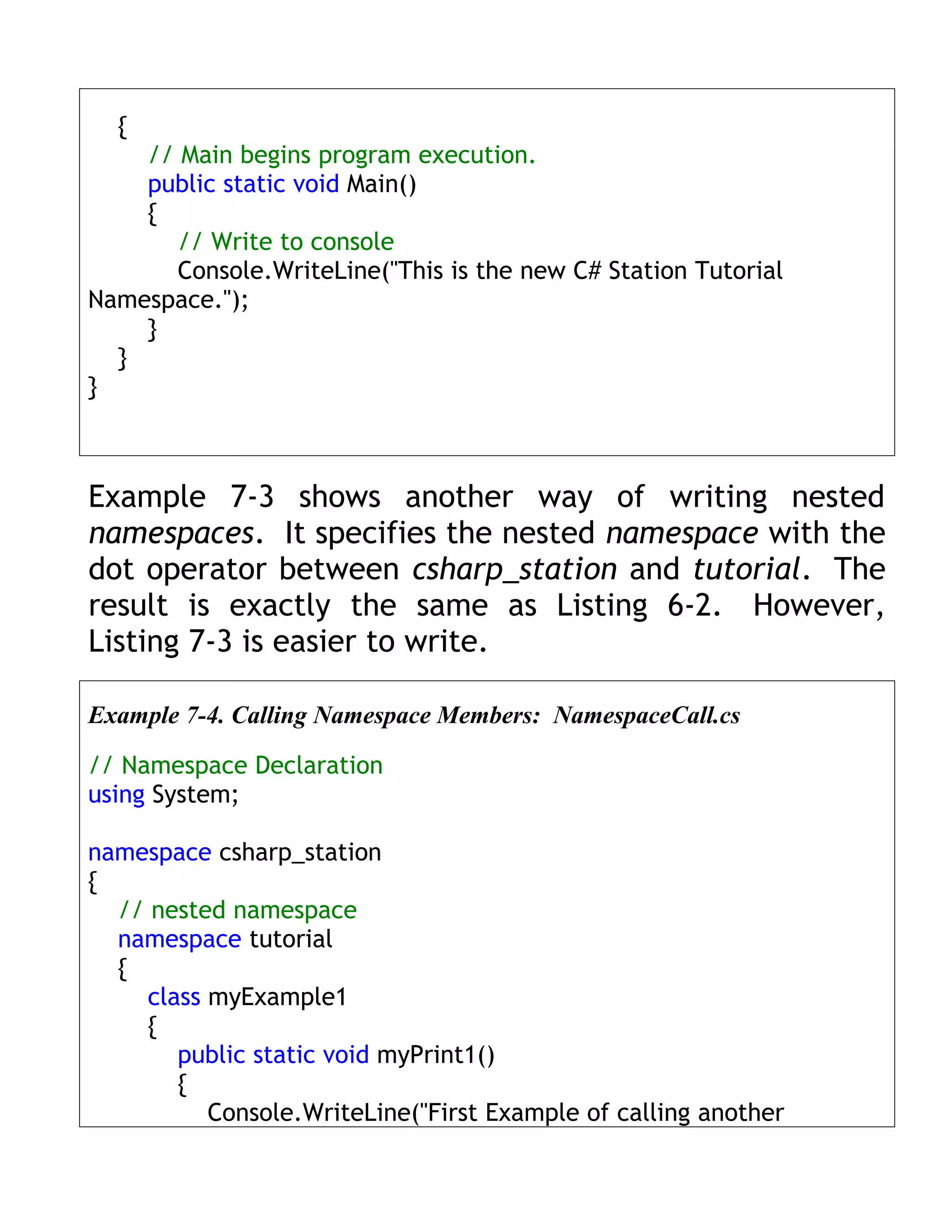{
    // Main begins program execution.
    public static void Main()
    {
       // Write to console
       Console.WriteLine("This is the new C# Station Tutorial
Namespace.");
    }
  }
}



Example 7-3 shows another way of writing nested
namespaces. It specifies the nested namespace with the
dot operator between csharp_station and tutorial. The
result is exactly the same as Listing 6-2. However,
Listing 7-3 is easier to write.

Example 7-4. Calling Namespace Members: NamespaceCall.cs

// Namespace Declaration
using System;

namespace csharp_station
{
  // nested namespace
  namespace tutorial
  {
     class myExample1
     {
        public static void myPrint1()
        {
           Console.WriteLine("First Example of calling another
 