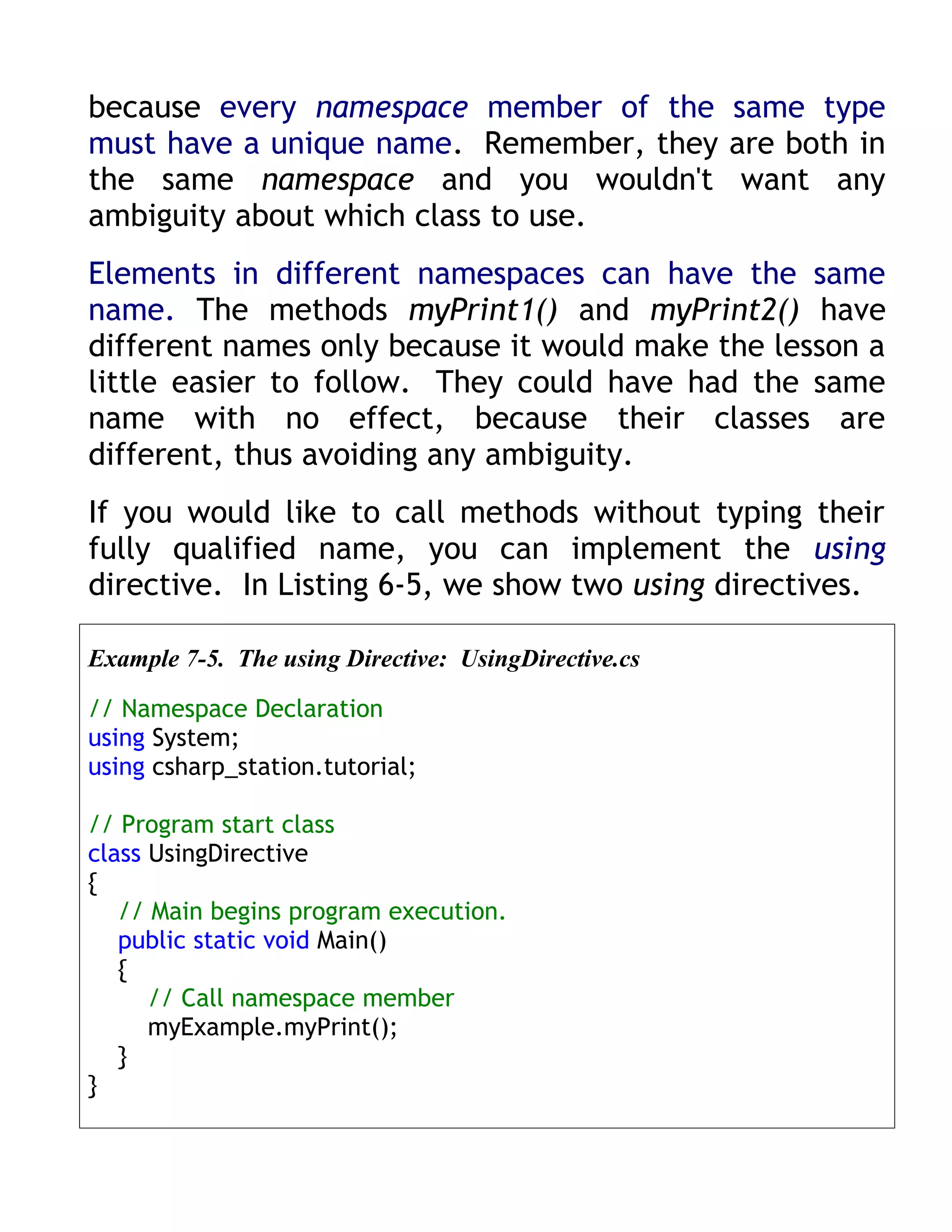 because every namespace member of the same type
must have a unique name. Remember, they are both in
the same namespace and you wouldn't want any
ambiguity about which class to use.
Elements in different namespaces can have the same
name. The methods myPrint1() and myPrint2() have
different names only because it would make the lesson a
little easier to follow. They could have had the same
name with no effect, because their classes are
different, thus avoiding any ambiguity.
If you would like to call methods without typing their
fully qualified name, you can implement the using
directive. In Listing 6-5, we show two using directives.

Example 7-5. The using Directive: UsingDirective.cs

// Namespace Declaration
using System;
using csharp_station.tutorial;

// Program start class
class UsingDirective
{
   // Main begins program execution.
   public static void Main()
   {
      // Call namespace member
      myExample.myPrint();
   }
}
 