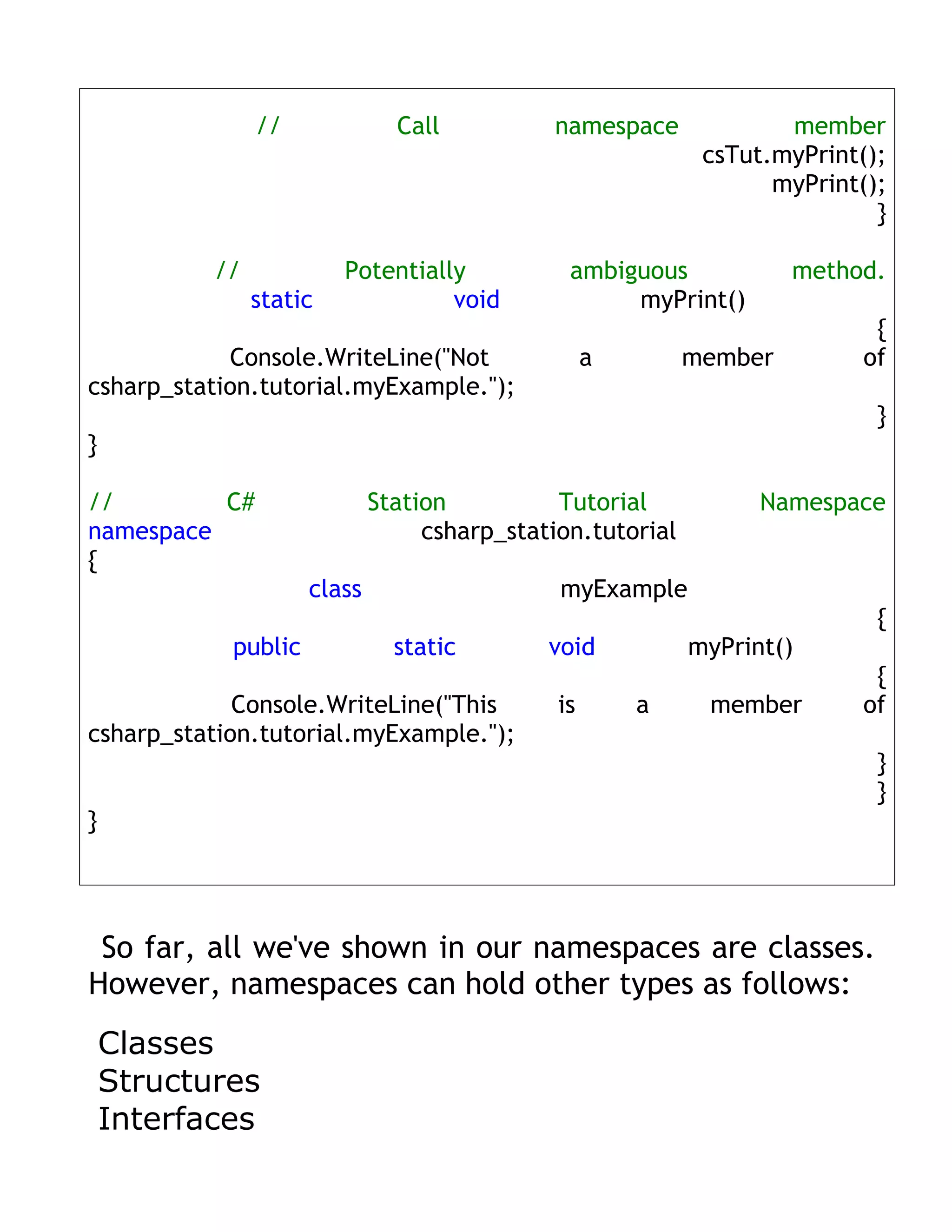 //             Call          namespace              member
                                                             csTut.myPrint();
                                                                   myPrint();
                                                                            }

           //            Potentially           ambiguous             method.
                static             void             myPrint()
                                                                           {
            Console.WriteLine("Not                 a        member        of
csharp_station.tutorial.myExample.");
                                                                            }
}

//        C#                 Station          Tutorial            Namespace
namespace                         csharp_station.tutorial
{
                     class                    myExample
                                                                            {
            public             static        void           myPrint()
                                                                           {
             Console.WriteLine("This          is       a     member       of
csharp_station.tutorial.myExample.");
                                                                            }
                                                                            }
}




 So far, all we've shown in our namespaces are classes.
However, namespaces can hold other types as follows:
    Classes
    Structures
    Interfaces
 