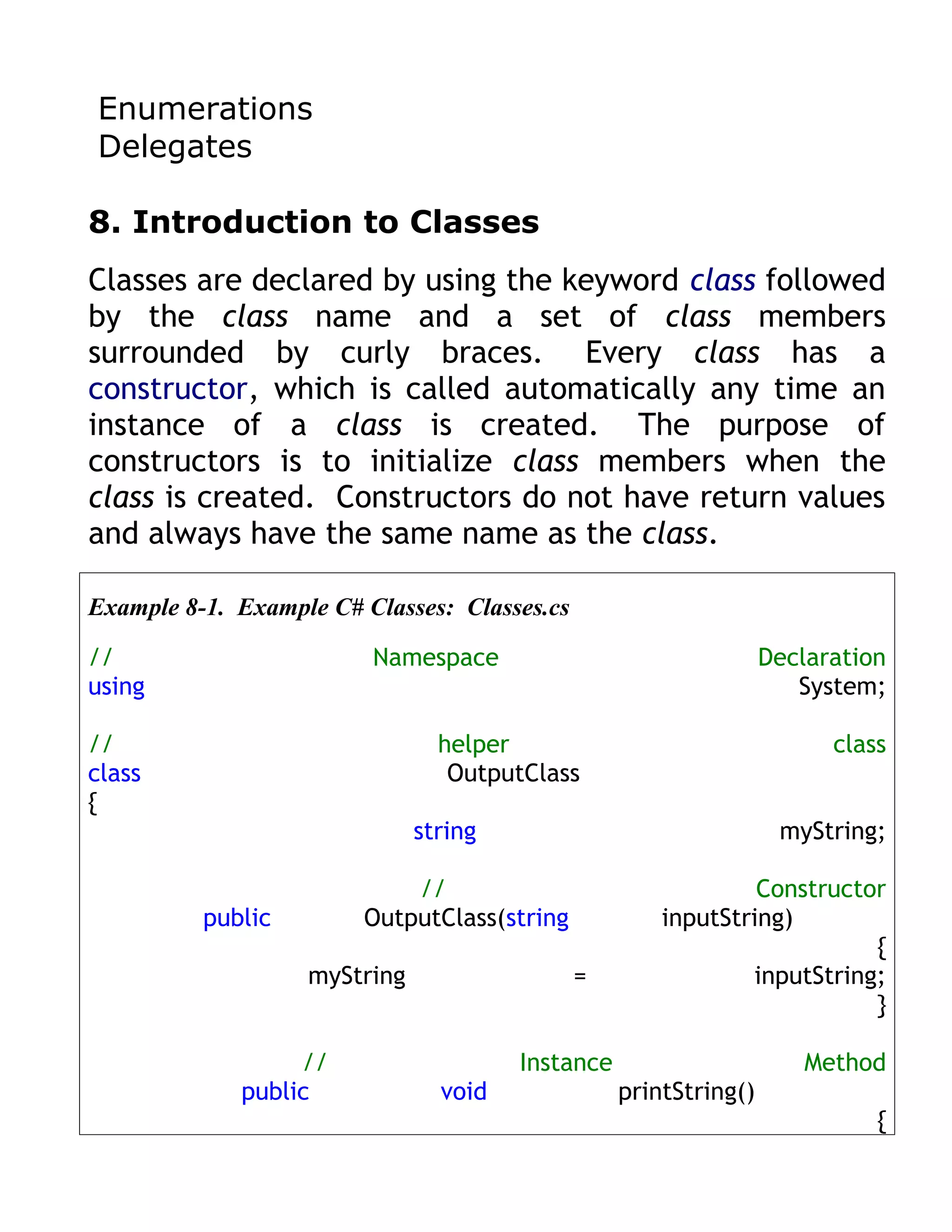 Enumerations
Delegates

8. Introduction to Classes
Classes are declared by using the keyword class followed
by the class name and a set of class members
surrounded by curly braces. Every class has a
constructor, which is called automatically any time an
instance of a class is created. The purpose of
constructors is to initialize class members when the
class is created. Constructors do not have return values
and always have the same name as the class.

Example 8-1. Example C# Classes: Classes.cs

//                       Namespace                                Declaration
using                                                                System;

//                              helper                                  class
class                            OutputClass
{
                              string                               myString;

                            //                                 Constructor
          public        OutputClass(string            inputString)
                                                                         {
                   myString                   =               inputString;
                                                                         }

                  //                   Instance                      Method
             public             void              printString()
                                                                            {
 
