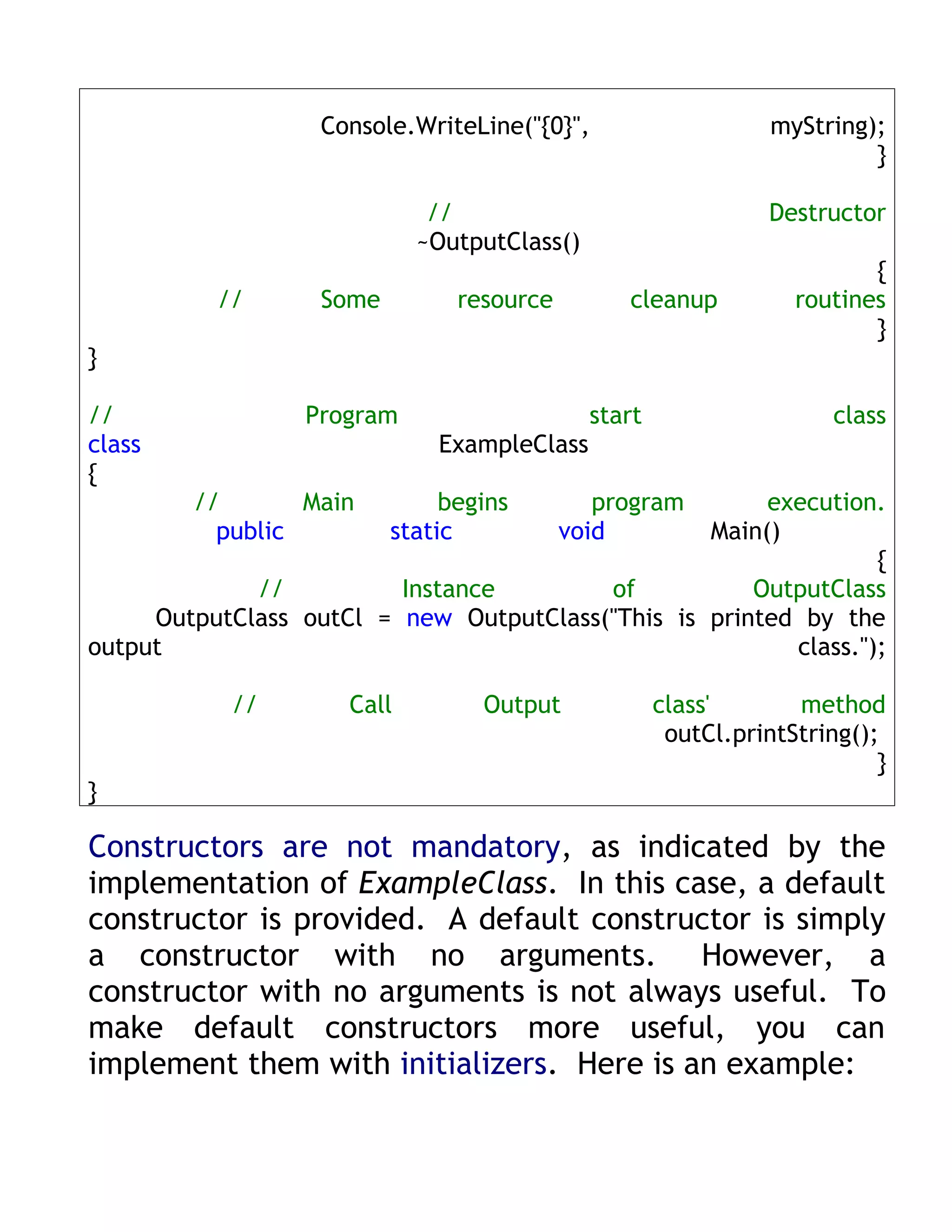 Console.WriteLine("{0}",                     myString);
                                                                         }

                             //                                Destructor
                            ~OutputClass()
                                                                         {
          //       Some         resource        cleanup           routines
                                                                         }
}

//               Program                     start                    class
class                         ExampleClass
{
        //       Main          begins         program  execution.
          public          static           void   Main()
                                                                 {
             //          Instance        of           OutputClass
     OutputClass outCl = new OutputClass("This is printed by the
output                                                   class.");

           //        Call         Output             class'       method
                                                      outCl.printString();
                                                                          }
}

Constructors are not mandatory, as indicated by the
implementation of ExampleClass. In this case, a default
constructor is provided. A default constructor is simply
a constructor with no arguments. However, a
constructor with no arguments is not always useful. To
make default constructors more useful, you can
implement them with initializers. Here is an example:
 