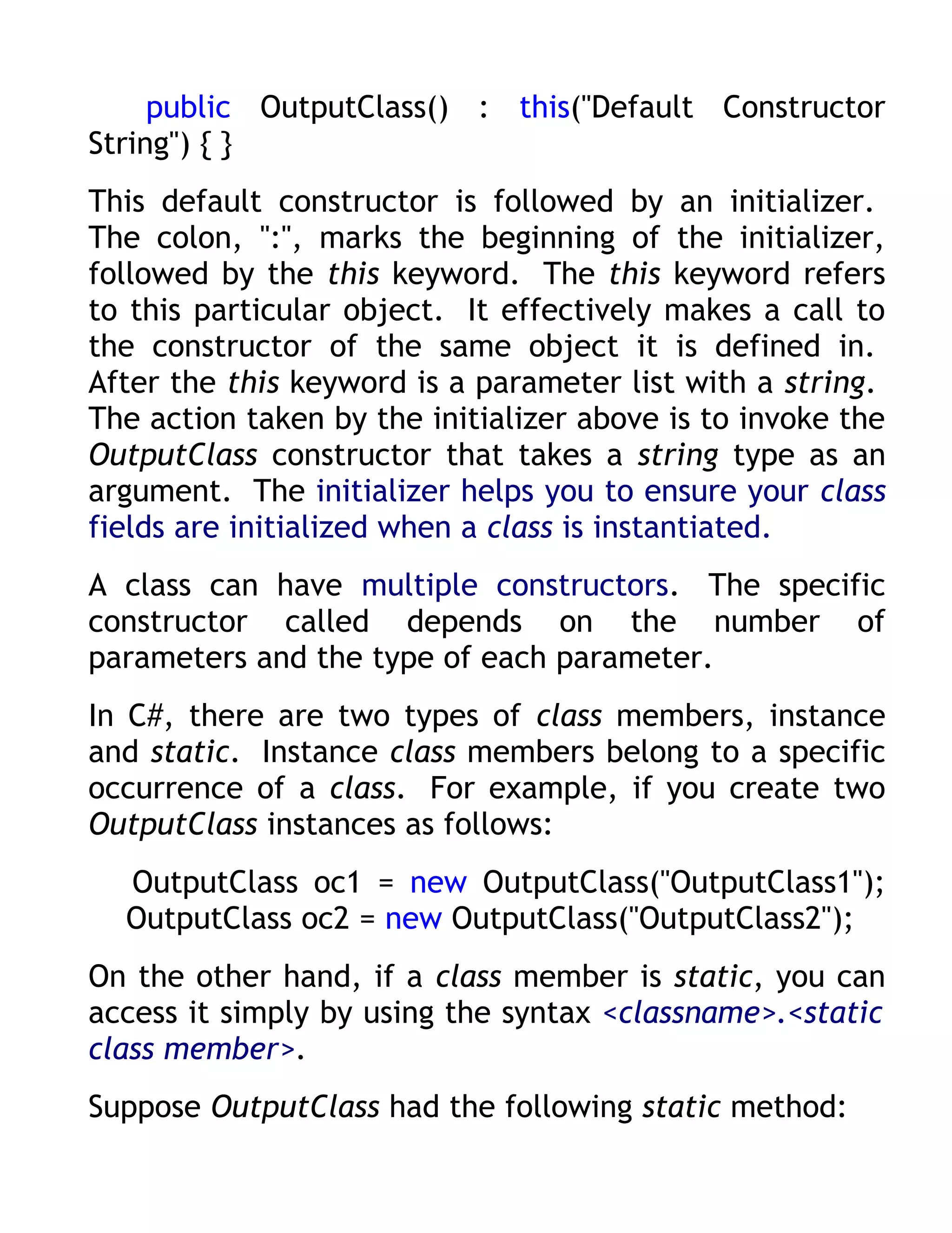 public OutputClass() : this("Default Constructor
String") { }
This default constructor is followed by an initializer.
The colon, ":", marks the beginning of the initializer,
followed by the this keyword. The this keyword refers
to this particular object. It effectively makes a call to
the constructor of the same object it is defined in.
After the this keyword is a parameter list with a string.
The action taken by the initializer above is to invoke the
OutputClass constructor that takes a string type as an
argument. The initializer helps you to ensure your class
fields are initialized when a class is instantiated.
A class can have multiple constructors. The specific
constructor called depends on the number of
parameters and the type of each parameter.
In C#, there are two types of class members, instance
and static. Instance class members belong to a specific
occurrence of a class. For example, if you create two
OutputClass instances as follows:
  OutputClass oc1 = new OutputClass("OutputClass1");
  OutputClass oc2 = new OutputClass("OutputClass2");
On the other hand, if a class member is static, you can
access it simply by using the syntax <classname>.<static
class member>.
Suppose OutputClass had the following static method:
 