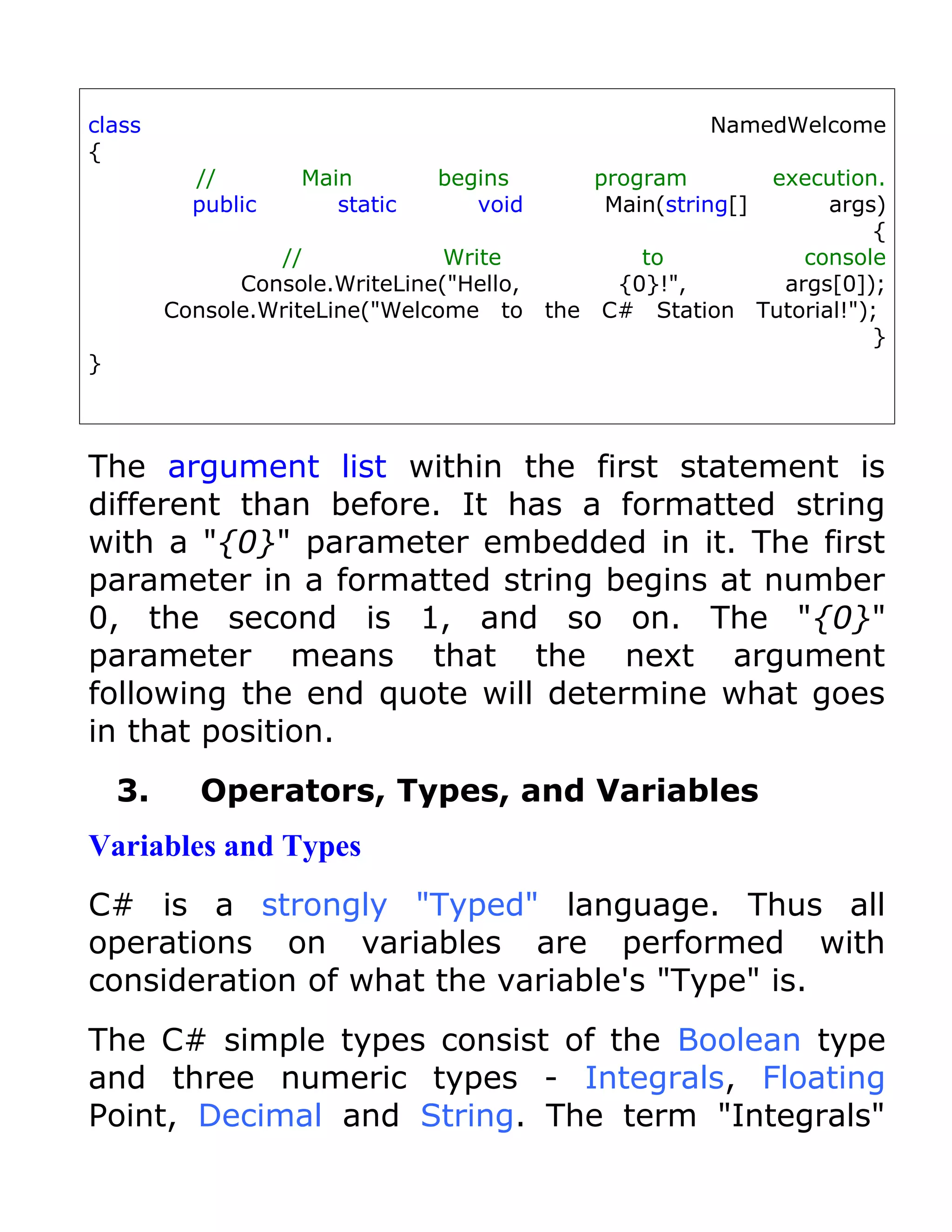 class                                               NamedWelcome
{
           //       Main        begins    program           execution.
           public      static      void    Main(string[]          args)
                                                                      {
                  //             Write        to               console
               Console.WriteLine("Hello,    {0}!",           args[0]);
         Console.WriteLine("Welcome to the C# Station      Tutorial!");
                                                                      }
}



The argument list within the first statement is
different than before. It has a formatted string
with a "{0}" parameter embedded in it. The first
parameter in a formatted string begins at number
0, the second is 1, and so on. The "{0}"
parameter means that the next argument
following the end quote will determine what goes
in that position.
    3.     Operators, Types, and Variables
Variables and Types
C# is a strongly "Typed" language. Thus all
operations on variables are performed with
consideration of what the variable's "Type" is.
The C# simple types consist of the Boolean type
and three numeric types - Integrals, Floating
Point, Decimal and String. The term "Integrals"
 