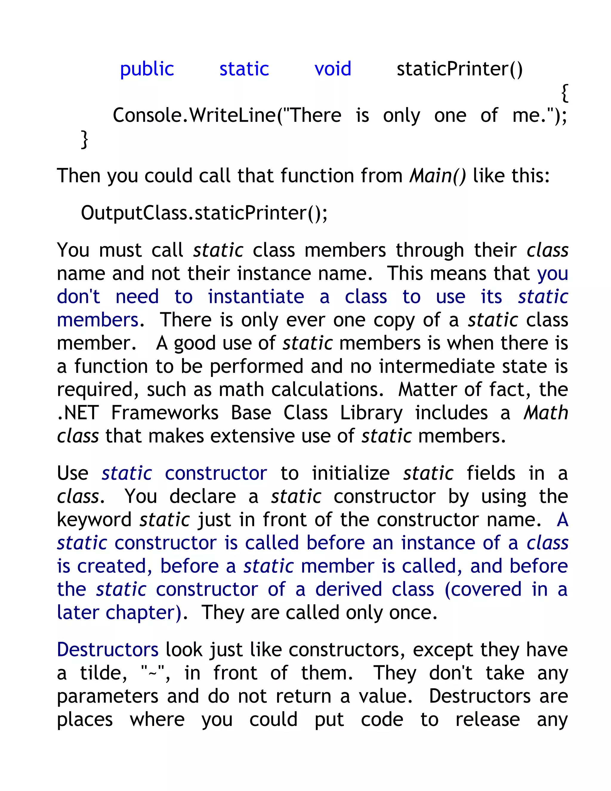 public     static     void     staticPrinter()
                                                   {
      Console.WriteLine("There is only one of me.");
  }
Then you could call that function from Main() like this:
  OutputClass.staticPrinter();
You must call static class members through their class
name and not their instance name. This means that you
don't need to instantiate a class to use its static
members. There is only ever one copy of a static class
member. A good use of static members is when there is
a function to be performed and no intermediate state is
required, such as math calculations. Matter of fact, the
.NET Frameworks Base Class Library includes a Math
class that makes extensive use of static members.
Use static constructor to initialize static fields in a
class. You declare a static constructor by using the
keyword static just in front of the constructor name. A
static constructor is called before an instance of a class
is created, before a static member is called, and before
the static constructor of a derived class (covered in a
later chapter). They are called only once.
Destructors look just like constructors, except they have
a tilde, "~", in front of them. They don't take any
parameters and do not return a value. Destructors are
places where you could put code to release any
 