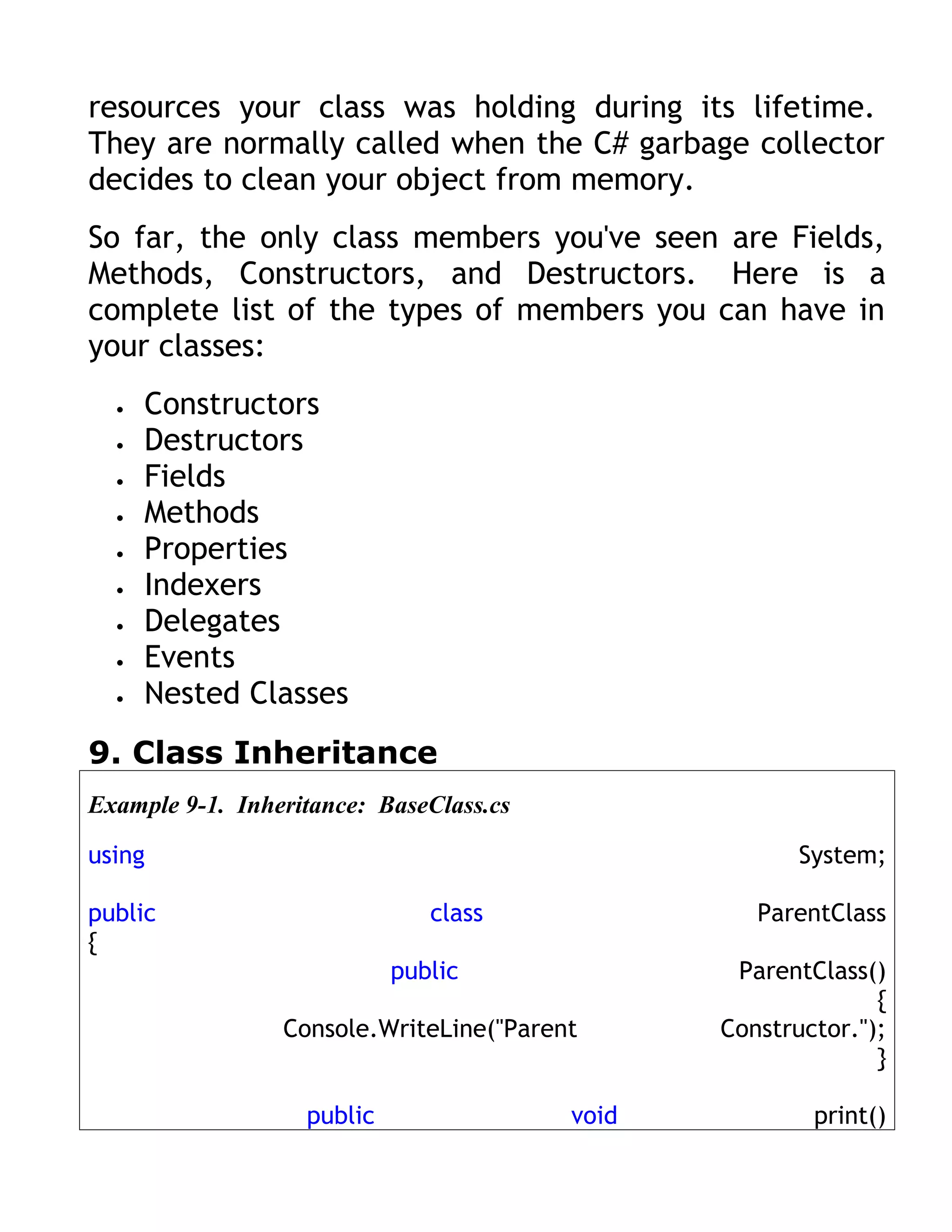 resources your class was holding during its lifetime.
They are normally called when the C# garbage collector
decides to clean your object from memory.
So far, the only class members you've seen are Fields,
Methods, Constructors, and Destructors. Here is a
complete list of the types of members you can have in
your classes:
  •   Constructors
  •   Destructors
  •   Fields
  •   Methods
  •   Properties
  •   Indexers
  •   Delegates
  •   Events
  •   Nested Classes
9. Class Inheritance
Example 9-1. Inheritance: BaseClass.cs

using                                                  System;

public                         class               ParentClass
{
                            public               ParentClass()
                                                              {
                 Console.WriteLine("Parent      Constructor.");
                                                              }

                   public                void           print()
 