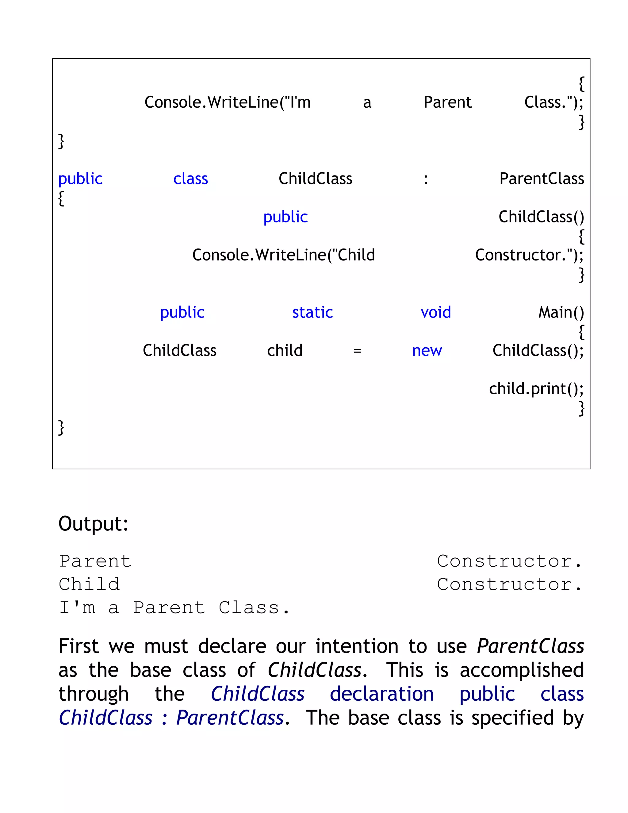 {
          Console.WriteLine("I'm            a    Parent         Class.");
                                                                        }
}

public        class        ChildClass            :           ParentClass
{
                         public                              ChildClass()
                                                                        {
                Console.WriteLine("Child                  Constructor.");
                                                                        }

            public           static             void              Main()
                                                                        {
          ChildClass      child         =       new         ChildClass();

                                                           child.print();
                                                                        }
}




Output:
Parent                                               Constructor.
Child                                                Constructor.
I'm a Parent Class.
First we must declare our intention to use ParentClass
as the base class of ChildClass. This is accomplished
through the ChildClass declaration public class
ChildClass : ParentClass. The base class is specified by
 