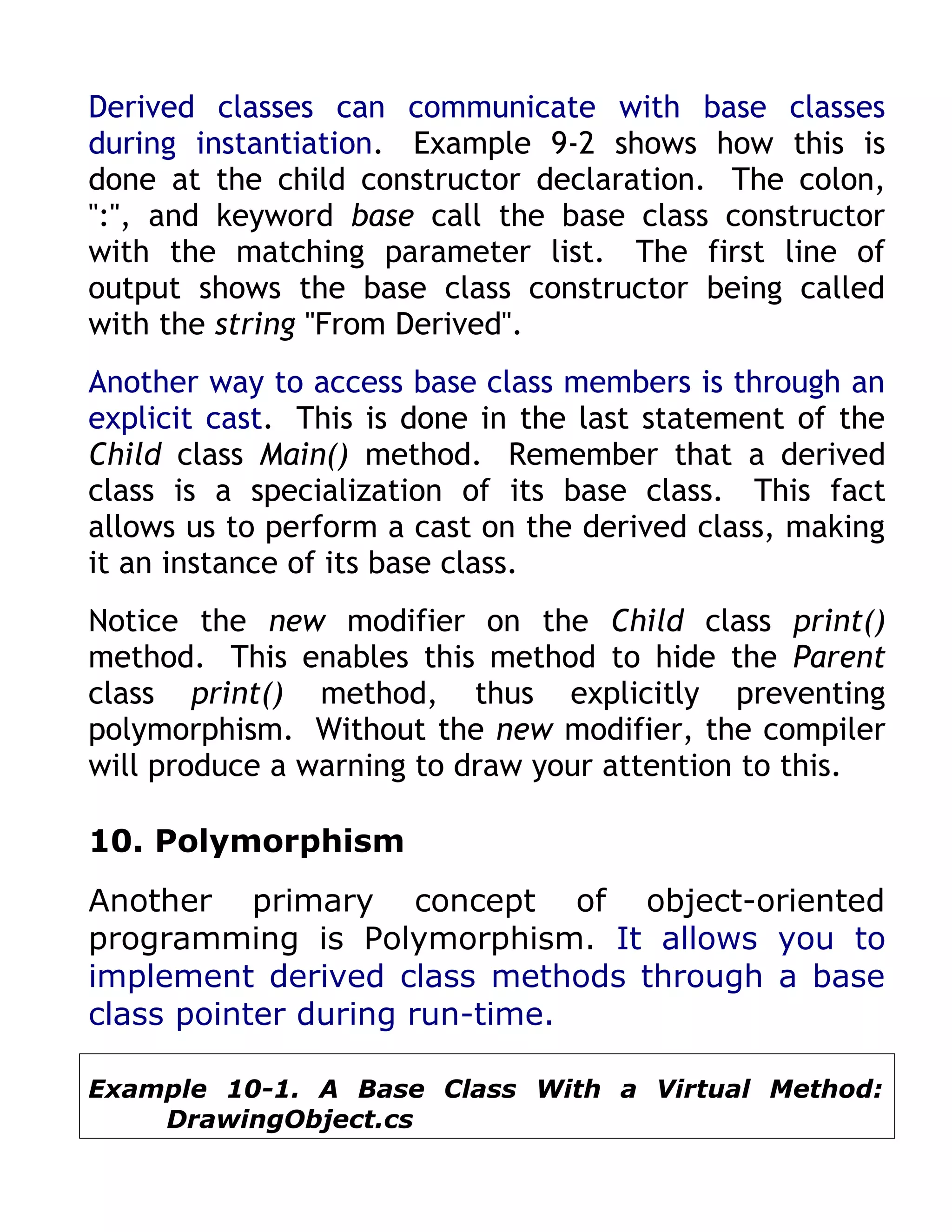 Derived classes can communicate with base classes
during instantiation. Example 9-2 shows how this is
done at the child constructor declaration. The colon,
":", and keyword base call the base class constructor
with the matching parameter list. The first line of
output shows the base class constructor being called
with the string "From Derived".
Another way to access base class members is through an
explicit cast. This is done in the last statement of the
Child class Main() method. Remember that a derived
class is a specialization of its base class. This fact
allows us to perform a cast on the derived class, making
it an instance of its base class.
Notice the new modifier on the Child class print()
method. This enables this method to hide the Parent
class print() method, thus explicitly preventing
polymorphism. Without the new modifier, the compiler
will produce a warning to draw your attention to this.

10. Polymorphism
Another primary concept of object-oriented
programming is Polymorphism. It allows you to
implement derived class methods through a base
class pointer during run-time.

Example 10-1. A Base Class With a Virtual Method:
    DrawingObject.cs
 