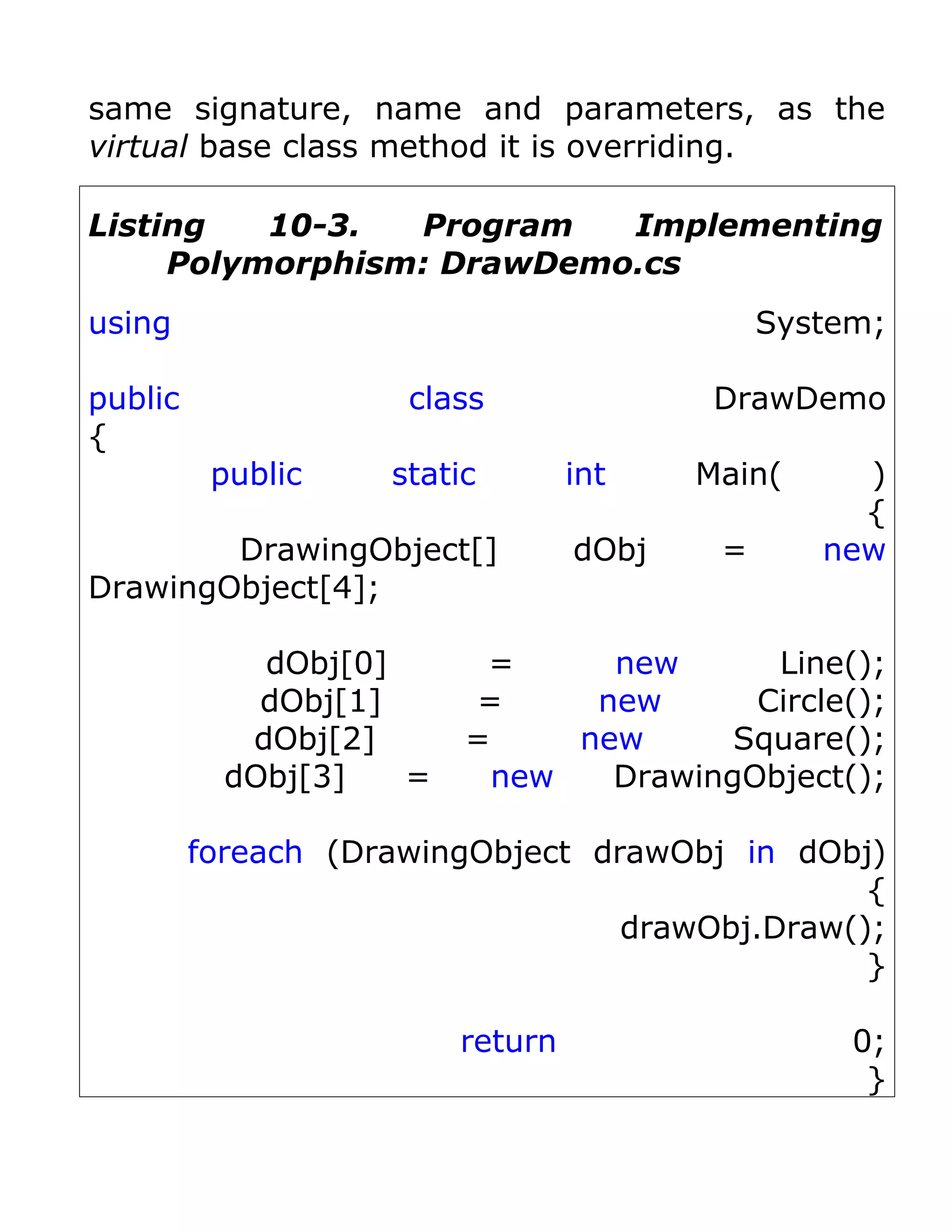 same signature, name and parameters, as the
virtual base class method it is overriding.

Listing   10-3.  Program   Implementing
     Polymorphism: DrawDemo.cs
using                                         System;

public               class                DrawDemo
{
          public    static        int    Main(     )
                                                   {
        DrawingObject[]           dObj    =      new
DrawingObject[4];

             dObj[0]      =     new      Line();
             dObj[1]     =     new      Circle();
            dObj[2]      =    new      Square();
           dObj[3]   =    new   DrawingObject();

         foreach (DrawingObject drawObj in dObj)
                                                {
                                  drawObj.Draw();
                                                }

                         return                    0;
                                                    }
 