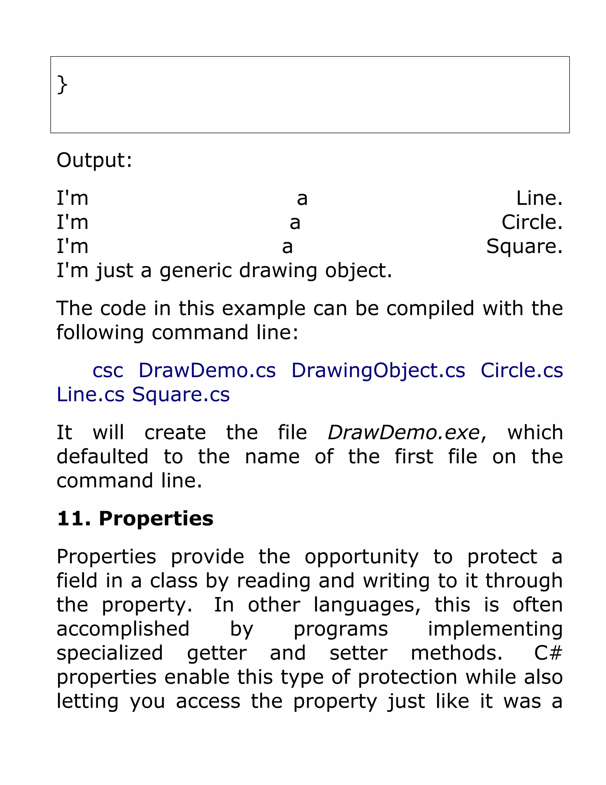 }


Output:
I'm                      a                    Line.
I'm                     a                    Circle.
I'm                    a                    Square.
I'm just a generic drawing object.
The code in this example can be compiled with the
following command line:
    csc DrawDemo.cs DrawingObject.cs Circle.cs
Line.cs Square.cs
It will create the file DrawDemo.exe, which
defaulted to the name of the first file on the
command line.
11. Properties
Properties provide the opportunity to protect a
field in a class by reading and writing to it through
the property. In other languages, this is often
accomplished       by     programs     implementing
specialized getter and setter methods.             C#
properties enable this type of protection while also
letting you access the property just like it was a
 