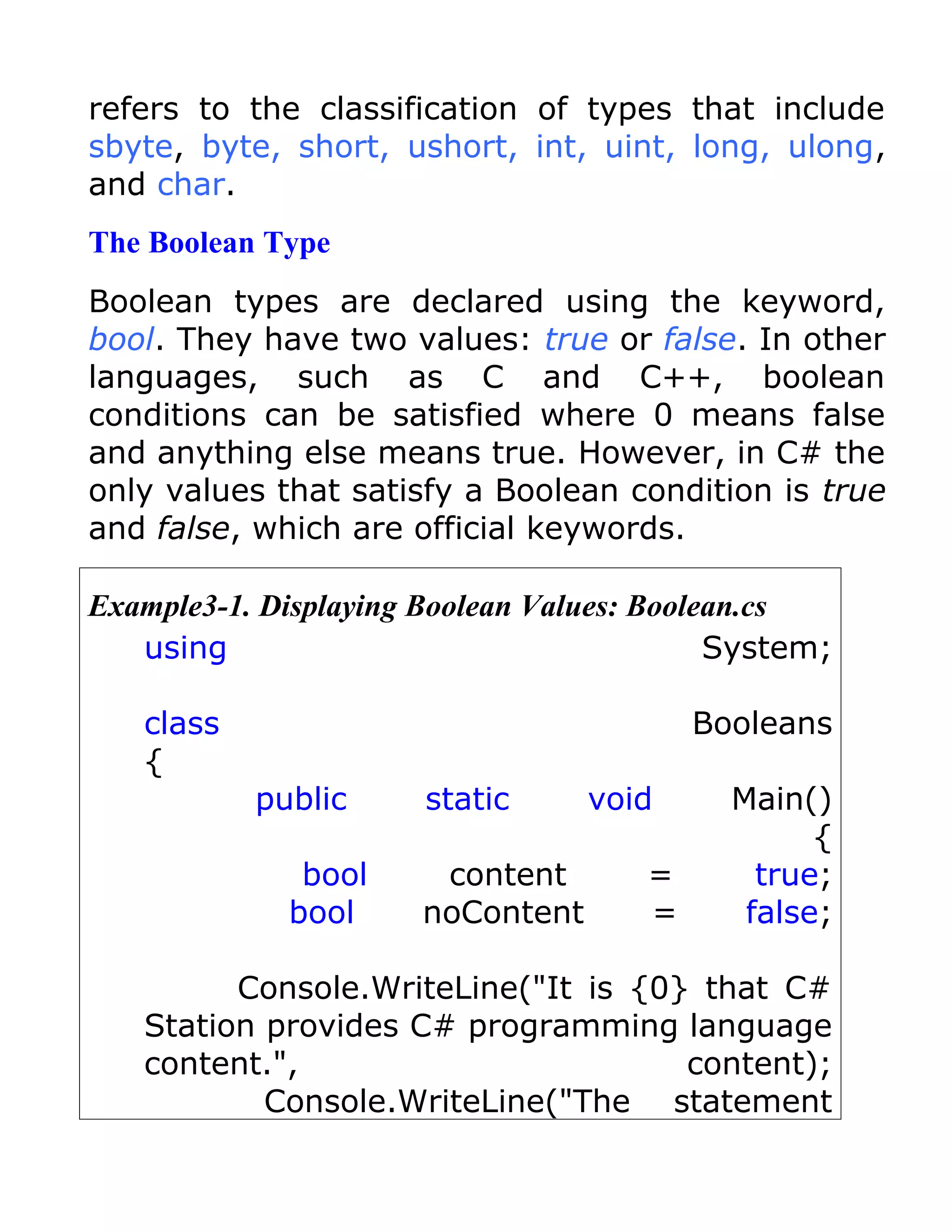 refers to the classification of types that include
sbyte, byte, short, ushort, int, uint, long, ulong,
and char.
The Boolean Type
Boolean types are declared using the keyword,
bool. They have two values: true or false. In other
languages, such as C and C++, boolean
conditions can be satisfied where 0 means false
and anything else means true. However, in C# the
only values that satisfy a Boolean condition is true
and false, which are official keywords.

Example3-1. Displaying Boolean Values: Boolean.cs
   using                                    System;

   class                                  Booleans
   {
           public      static     void      Main()
                                                  {
              bool     content        =       true;
             bool     noContent       =      false;

         Console.WriteLine("It is {0} that C#
   Station provides C# programming language
   content.",                        content);
           Console.WriteLine("The statement
 