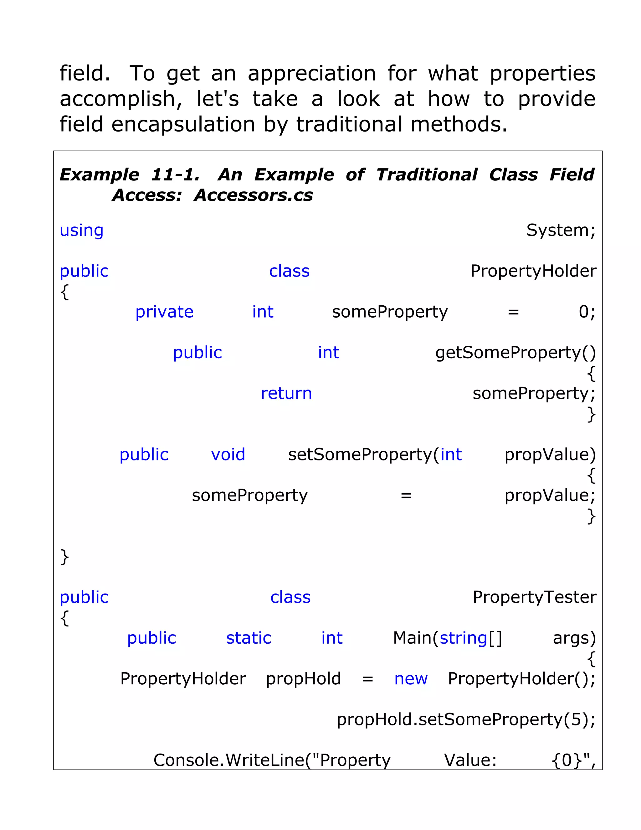 field. To get an appreciation for what properties
accomplish, let's take a look at how to provide
field encapsulation by traditional methods.

Example 11-1. An Example of Traditional Class Field
    Access: Accessors.cs

using                                                                 System;

public                          class                      PropertyHolder
{
          private             int        someProperty             =        0;

                  public                int             getSomeProperty()
                                                                        {
                               return                       someProperty;
                                                                        }

         public       void          setSomeProperty(int           propValue)
                                                                           {
                    someProperty                  =               propValue;
                                                                           }

}

public                          class                      PropertyTester
{
         public            static       int       Main(string[]      args)
                                                                         {
         PropertyHolder         propHold      =   new    PropertyHolder();

                                          propHold.setSomeProperty(5);

             Console.WriteLine("Property                Value:          {0}",
 