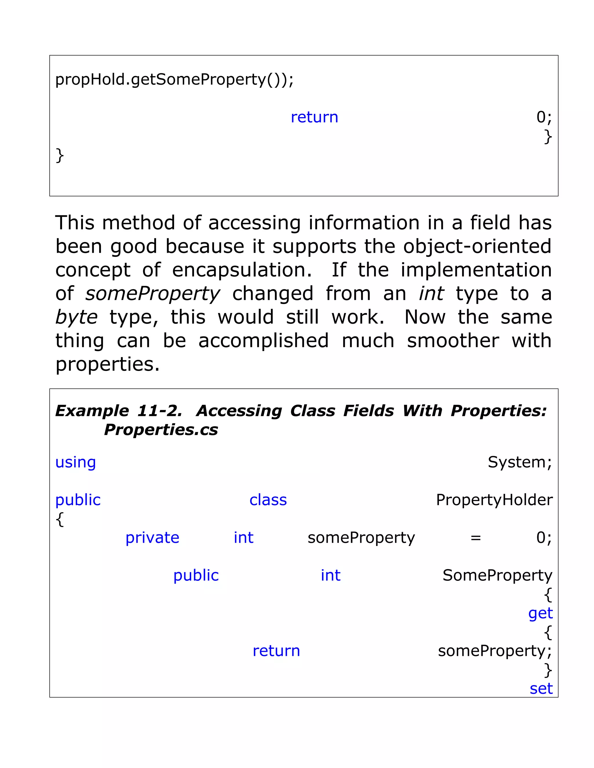 propHold.getSomeProperty());

                                  return                        0;
                                                                 }
}



This method of accessing information in a field has
been good because it supports the object-oriented
concept of encapsulation. If the implementation
of someProperty changed from an int type to a
byte type, this would still work. Now the same
thing can be accomplished much smoother with
properties.

Example 11-2. Accessing Class Fields With Properties:
    Properties.cs

using                                                      System;

public                    class                    PropertyHolder
{
         private        int         someProperty       =        0;

               public                int            SomeProperty
                                                               {
                                                             get
                                                               {
                          return                   someProperty;
                                                               }
                                                             set
 