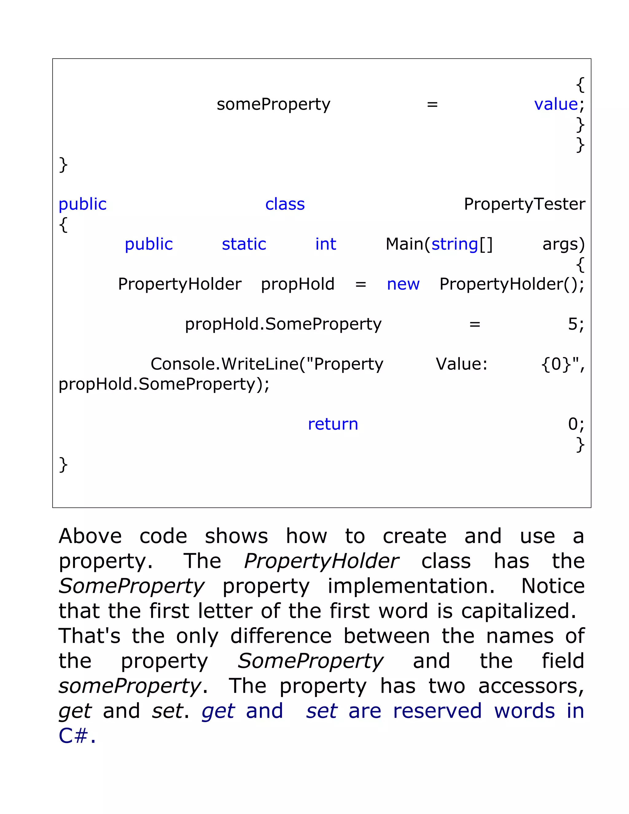 {
                     someProperty                 =             value;
                                                                     }
                                                                     }
}

public                    class                         PropertyTester
{
         public      static       int       Main(string[]         args)
                                                                      {
         PropertyHolder   propHold      =   new       PropertyHolder();

                  propHold.SomeProperty                  =          5;

          Console.WriteLine("Property             Value:         {0}",
propHold.SomeProperty);

                                  return                            0;
                                                                     }
}



Above code shows how to create and use a
property. The PropertyHolder class has the
SomeProperty property implementation. Notice
that the first letter of the first word is capitalized.
That's the only difference between the names of
the property SomeProperty and the field
someProperty. The property has two accessors,
get and set. get and set are reserved words in
C#.
 