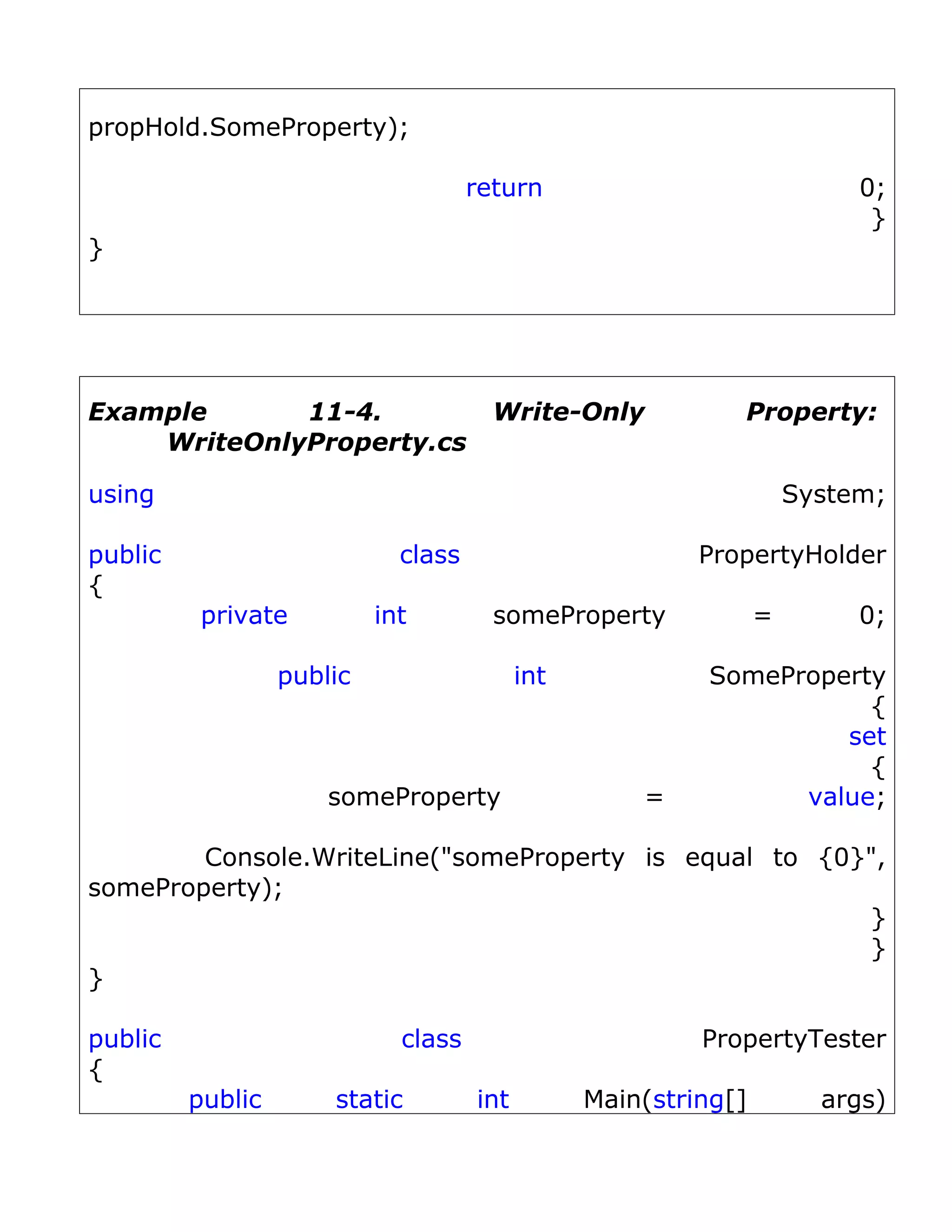 propHold.SomeProperty);

                                     return                               0;
                                                                           }
}




Example      11-4.                     Write-Only            Property:
    WriteOnlyProperty.cs

using                                                                System;

public                       class                        PropertyHolder
{
          private          int         someProperty              =        0;

                  public                   int            SomeProperty
                                                                     {
                                                                   set
                                                                     {
                      someProperty                   =          value;

        Console.WriteLine("someProperty is equal to {0}",
someProperty);
                                                       }
                                                       }
}

public                       class                        PropertyTester
{
         public       static         int         Main(string[]         args)
 