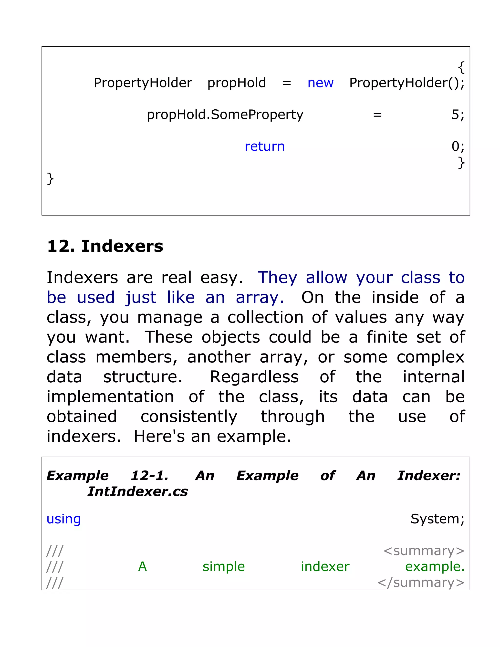 {
        PropertyHolder   propHold   =   new    PropertyHolder();

               propHold.SomeProperty               =             5;

                              return                             0;
                                                                  }
}




12. Indexers
Indexers are real easy. They allow your class to
be used just like an array. On the inside of a
class, you manage a collection of values any way
you want. These objects could be a finite set of
class members, another array, or some complex
data structure.    Regardless of the internal
implementation of the class, its data can be
obtained consistently through the use of
indexers. Here's an example.

Example  12-1.    An         Example      of      An     Indexer:
    IntIndexer.cs

using                                                      System;

///                                                     <summary>
///           A          simple         indexer            example.
///                                                    </summary>
 