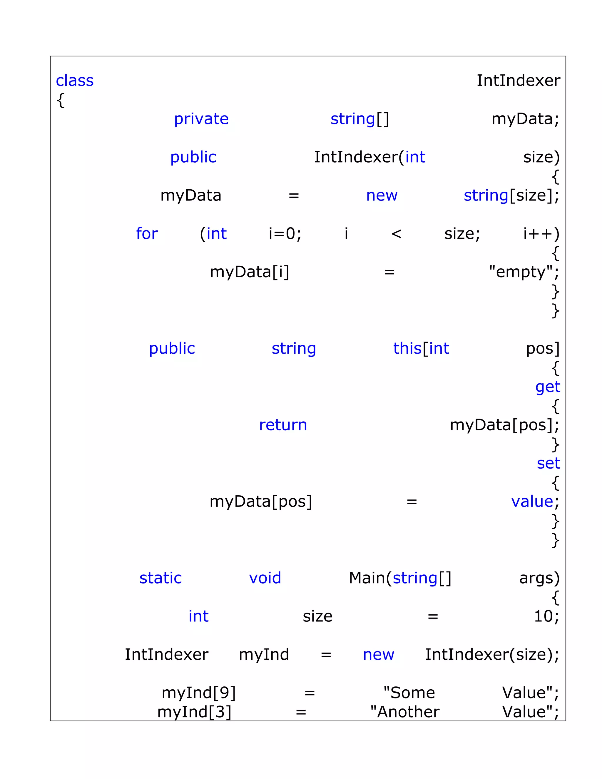 class                                                                  IntIndexer
{
                private                   string[]                         myData;

               public                   IntIndexer(int                       size)
                                                                                 {
               myData              =                new              string[size];

         for       (int       i=0;            i        <           size;      i++)
                                                                                  {
                        myData[i]                     =                    "empty";
                                                                                  }
                                                                                  }

          public              string                   this[int            pos]
                                                                              {
                                                                            get
                                                                              {
                             return                                myData[pos];
                                                                              }
                                                                            set
                                                                              {
                        myData[pos]                        =             value;
                                                                              }
                                                                              }

         static             void                  Main(string[]               args)
                                                                                  {
                  int                  size                    =                10;

        IntIndexer         myInd         =         new         IntIndexer(size);

           myInd[9]                  =                "Some                 Value";
           myInd[3]                 =               "Another                Value";
 