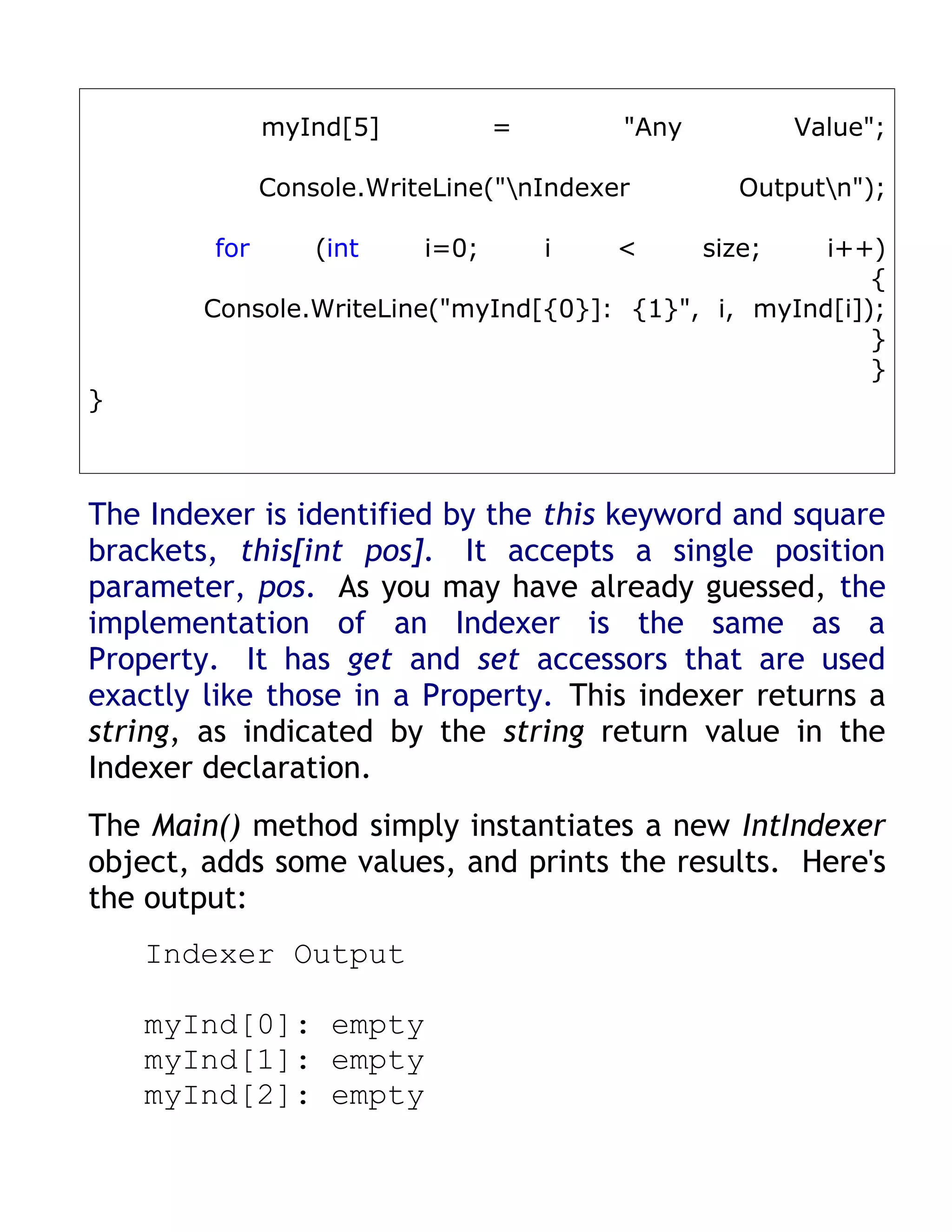 myInd[5]           =       "Any           Value";

              Console.WriteLine("nIndexer         Outputn");

        for       (int    i=0;       i   <      size;i++)
                                                         {
        Console.WriteLine("myInd[{0}]: {1}", i, myInd[i]);
                                                         }
                                                         }
}



The Indexer is identified by the this keyword and square
brackets, this[int pos]. It accepts a single position
parameter, pos. As you may have already guessed, the
implementation of an Indexer is the same as a
Property. It has get and set accessors that are used
exactly like those in a Property. This indexer returns a
string, as indicated by the string return value in the
Indexer declaration.
The Main() method simply instantiates a new IntIndexer
object, adds some values, and prints the results. Here's
the output:
    Indexer Output

    myInd[0]: empty
    myInd[1]: empty
    myInd[2]: empty
 