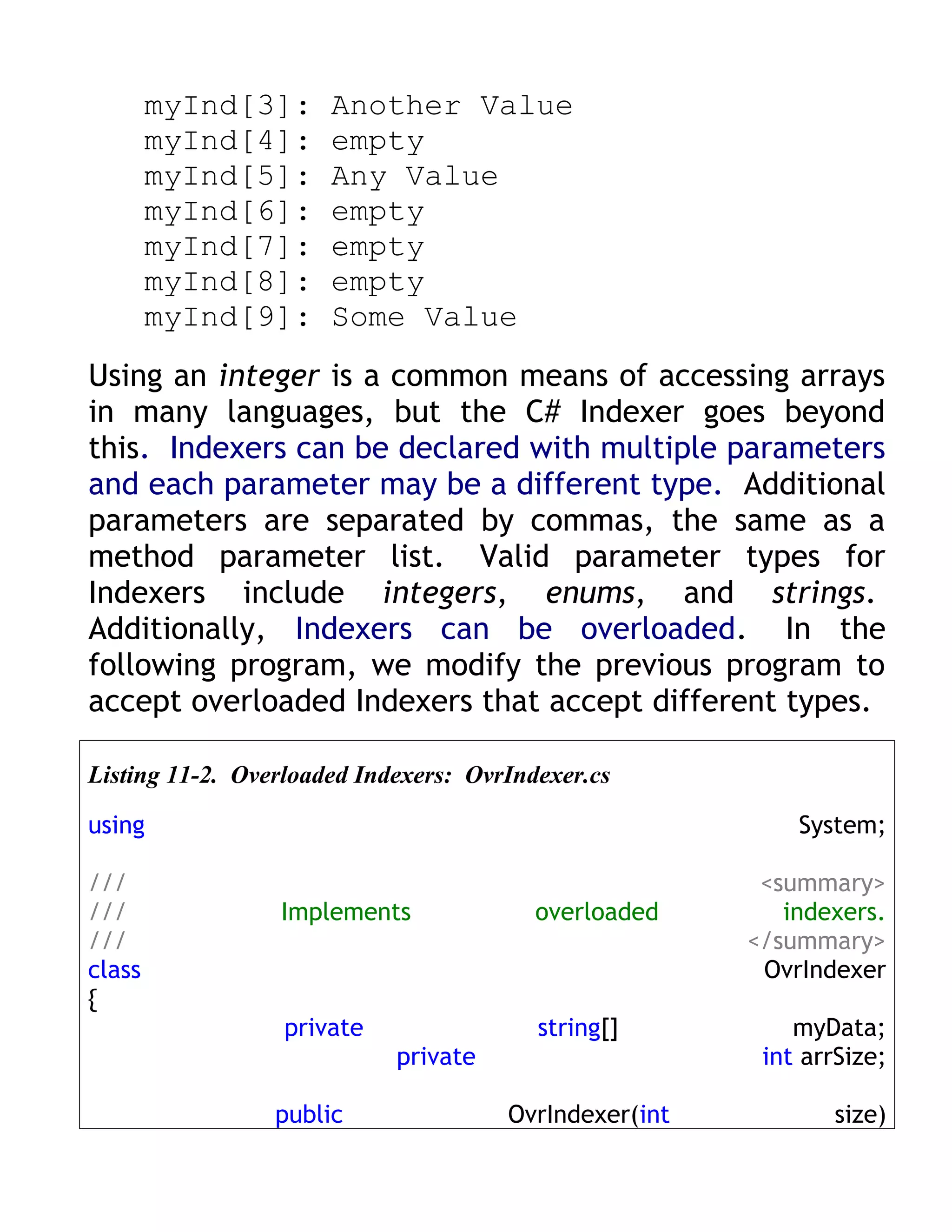 myInd[3]:     Another Value
        myInd[4]:     empty
        myInd[5]:     Any Value
        myInd[6]:     empty
        myInd[7]:     empty
        myInd[8]:     empty
        myInd[9]:     Some Value
Using an integer is a common means of accessing arrays
in many languages, but the C# Indexer goes beyond
this. Indexers can be declared with multiple parameters
and each parameter may be a different type. Additional
parameters are separated by commas, the same as a
method parameter list. Valid parameter types for
Indexers include integers, enums, and strings.
Additionally, Indexers can be overloaded. In the
following program, we modify the previous program to
accept overloaded Indexers that accept different types.

Listing 11-2. Overloaded Indexers: OvrIndexer.cs

using                                                      System;

///                                                     <summary>
///              Implements              overloaded       indexers.
///                                                    </summary>
class                                                   OvrIndexer
{
                  private                string[]          myData;
                            private                     int arrSize;

                 public               OvrIndexer(int          size)
 