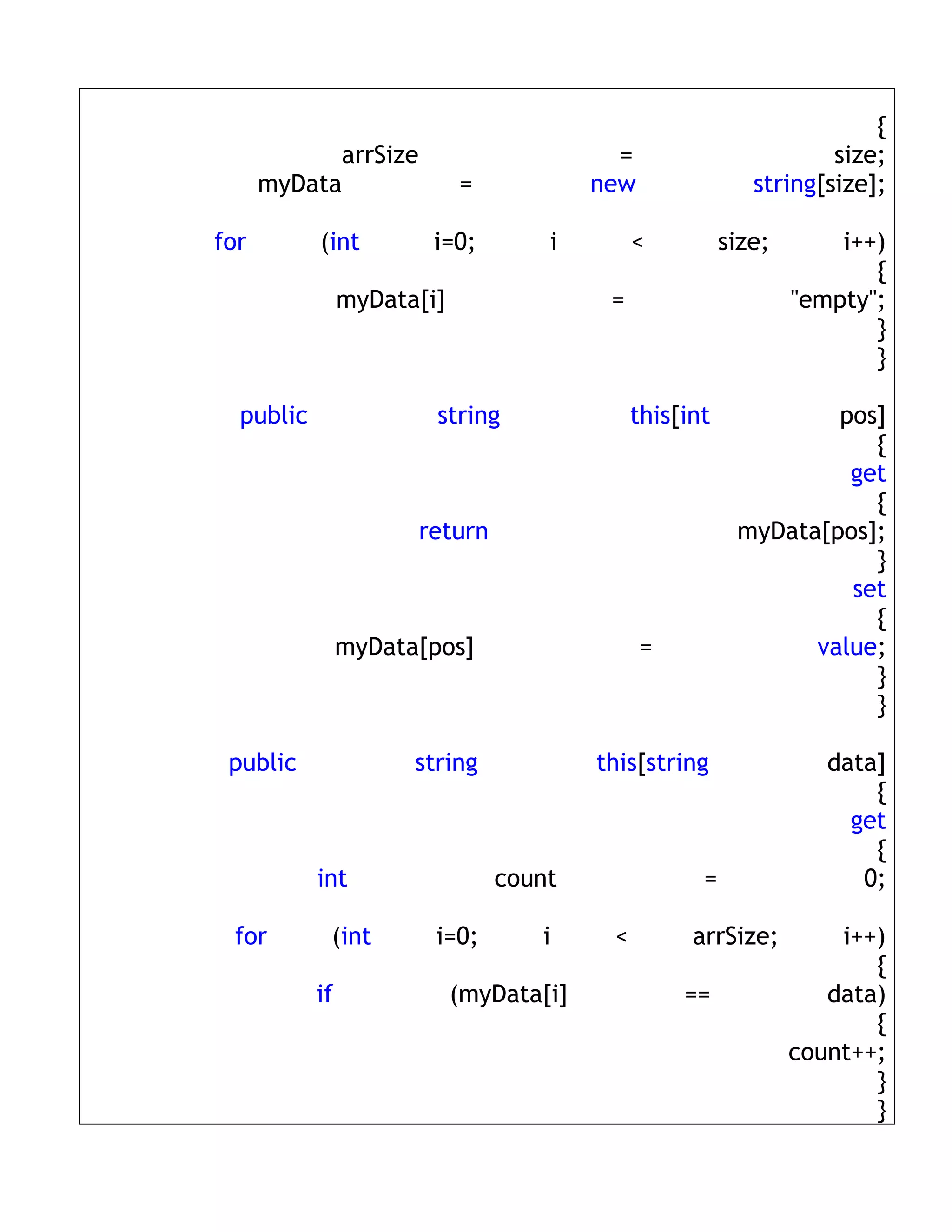 {
            arrSize                        =                        size;
      myData                =            new                string[size];

for        (int         i=0;        i         <          size;       i++)
                                                                        {
                myData[i]                 =                      "empty";
                                                                        }
                                                                        }

  public                string                this[int            pos]
                                                                     {
                                                                   get
                                                                     {
                      return                              myData[pos];
                                                                     }
                                                                   set
                                                                     {
                myData[pos]                    =                value;
                                                                     }
                                                                     }

 public               string             this[string                data]
                                                                        {
                                                                      get
                                                                        {
           int                  count                =                 0;

 for        (int        i=0;       i      <         arrSize;         i++)
                                                                        {
           if               (myData[i]             ==               data)
                                                                        {
                                                                 count++;
                                                                        }
                                                                        }
 