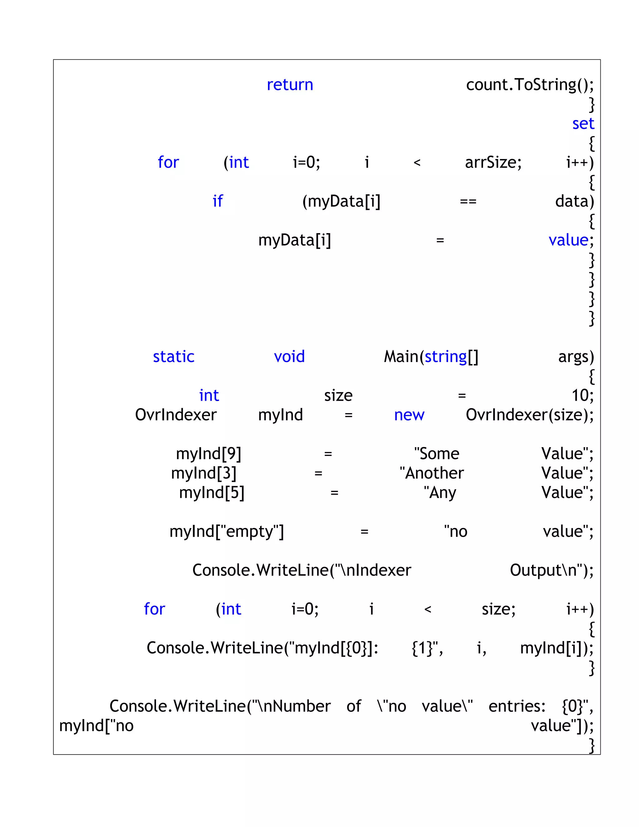 return                              count.ToString();
                                                                                   }
                                                                                 set
                                                                                   {
           for         (int       i=0;             i          <    arrSize;     i++)
                                                                                   {
                     if            (myData[i]                     ==          data)
                                                                                   {
                              myData[i]                         =            value;
                                                                                   }
                                                                                   }
                                                                                   }
                                                                                   }

           static              void                        Main(string[]           args)
                                                                                       {
                 int                        size                      =              10;
         OvrIndexer           myInd            =            new        OvrIndexer(size);

                myInd[9]                    =                  "Some                 Value";
                myInd[3]                =                    "Another                Value";
                 myInd[5]                   =                    "Any                Value";

                myInd["empty"]                     =                "no               value";

                  Console.WriteLine("nIndexer                                 Outputn");

          for        (int         i=0;                 i        <          size;        i++)
                                                                                            {
          Console.WriteLine("myInd[{0}]:                      {1}",       i,       myInd[i]);
                                                                                            }

      Console.WriteLine("nNumber of "no value" entries: {0}",
myInd["no                                               value"]);
                                                                }
 