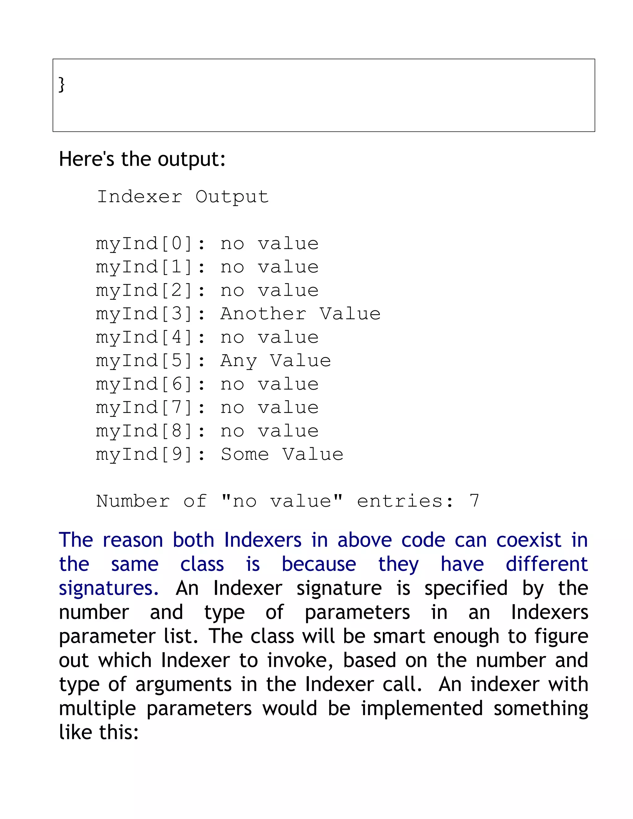 }



Here's the output:
    Indexer Output

    myInd[0]:    no value
    myInd[1]:    no value
    myInd[2]:    no value
    myInd[3]:    Another Value
    myInd[4]:    no value
    myInd[5]:    Any Value
    myInd[6]:    no value
    myInd[7]:    no value
    myInd[8]:    no value
    myInd[9]:    Some Value

    Number of "no value" entries: 7
The reason both Indexers in above code can coexist in
the same class is because they have different
signatures. An Indexer signature is specified by the
number and type of parameters in an Indexers
parameter list. The class will be smart enough to figure
out which Indexer to invoke, based on the number and
type of arguments in the Indexer call. An indexer with
multiple parameters would be implemented something
like this:
 